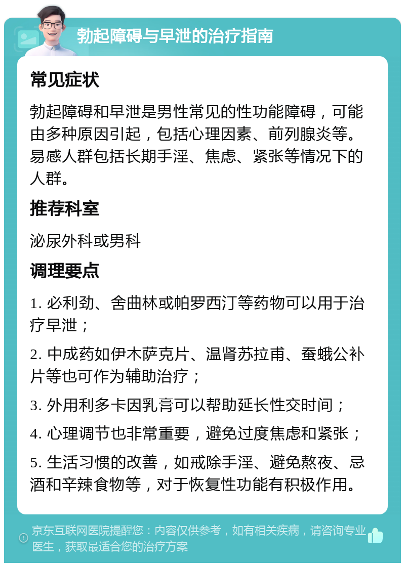 勃起障碍与早泄的治疗指南 常见症状 勃起障碍和早泄是男性常见的性功能障碍，可能由多种原因引起，包括心理因素、前列腺炎等。易感人群包括长期手淫、焦虑、紧张等情况下的人群。 推荐科室 泌尿外科或男科 调理要点 1. 必利劲、舍曲林或帕罗西汀等药物可以用于治疗早泄； 2. 中成药如伊木萨克片、温肾苏拉甫、蚕蛾公补片等也可作为辅助治疗； 3. 外用利多卡因乳膏可以帮助延长性交时间； 4. 心理调节也非常重要，避免过度焦虑和紧张； 5. 生活习惯的改善，如戒除手淫、避免熬夜、忌酒和辛辣食物等，对于恢复性功能有积极作用。