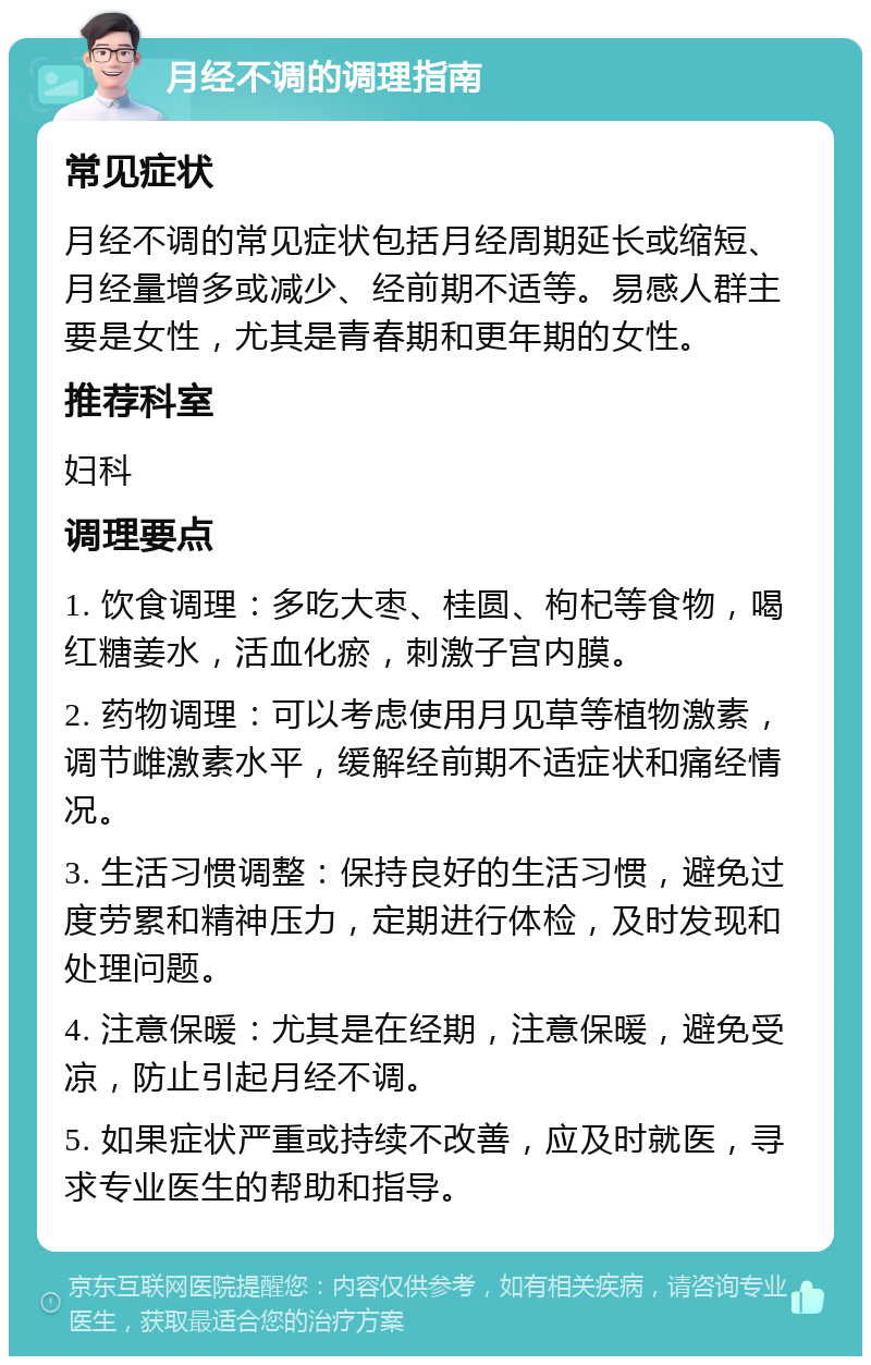 月经不调的调理指南 常见症状 月经不调的常见症状包括月经周期延长或缩短、月经量增多或减少、经前期不适等。易感人群主要是女性，尤其是青春期和更年期的女性。 推荐科室 妇科 调理要点 1. 饮食调理：多吃大枣、桂圆、枸杞等食物，喝红糖姜水，活血化瘀，刺激子宫内膜。 2. 药物调理：可以考虑使用月见草等植物激素，调节雌激素水平，缓解经前期不适症状和痛经情况。 3. 生活习惯调整：保持良好的生活习惯，避免过度劳累和精神压力，定期进行体检，及时发现和处理问题。 4. 注意保暖：尤其是在经期，注意保暖，避免受凉，防止引起月经不调。 5. 如果症状严重或持续不改善，应及时就医，寻求专业医生的帮助和指导。