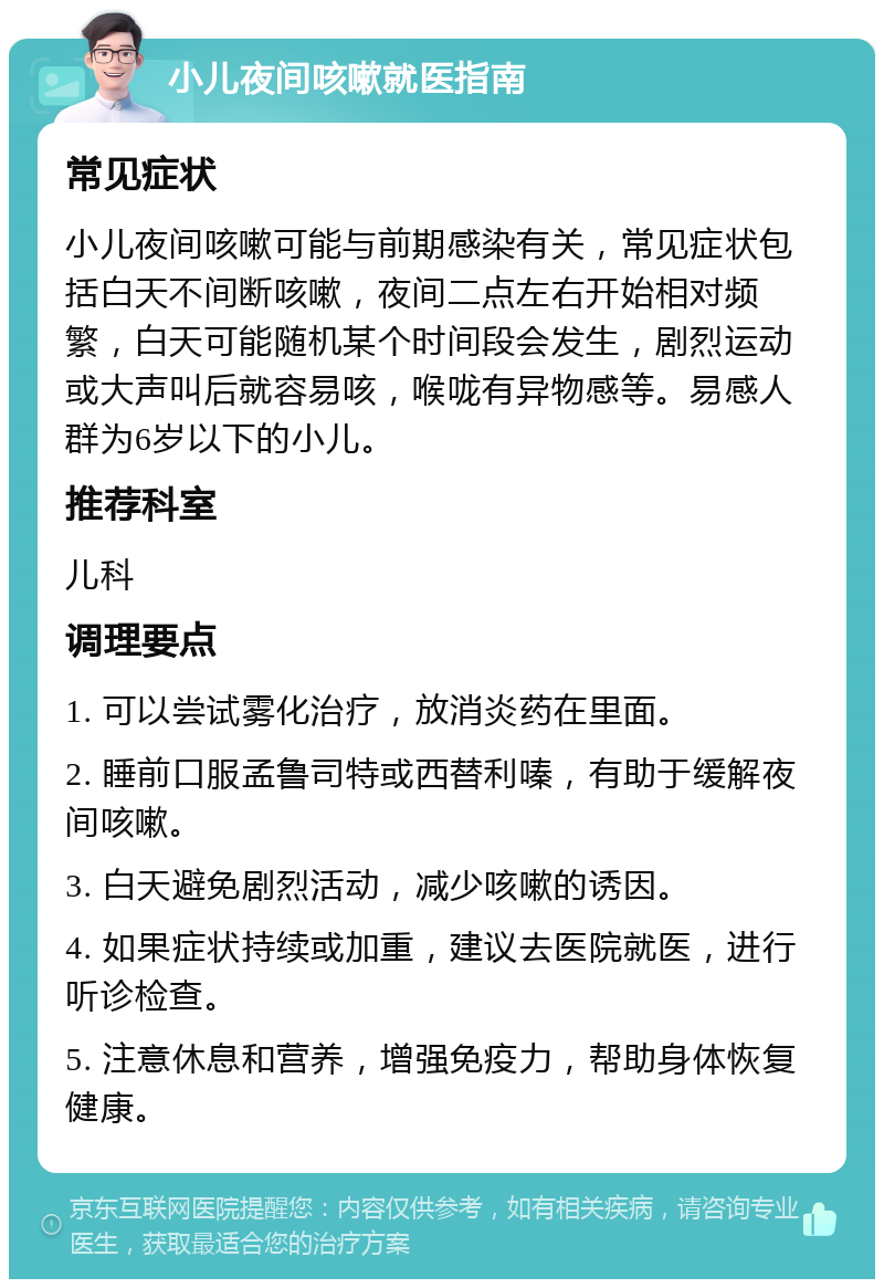 小儿夜间咳嗽就医指南 常见症状 小儿夜间咳嗽可能与前期感染有关，常见症状包括白天不间断咳嗽，夜间二点左右开始相对频繁，白天可能随机某个时间段会发生，剧烈运动或大声叫后就容易咳，喉咙有异物感等。易感人群为6岁以下的小儿。 推荐科室 儿科 调理要点 1. 可以尝试雾化治疗，放消炎药在里面。 2. 睡前口服孟鲁司特或西替利嗪，有助于缓解夜间咳嗽。 3. 白天避免剧烈活动，减少咳嗽的诱因。 4. 如果症状持续或加重，建议去医院就医，进行听诊检查。 5. 注意休息和营养，增强免疫力，帮助身体恢复健康。