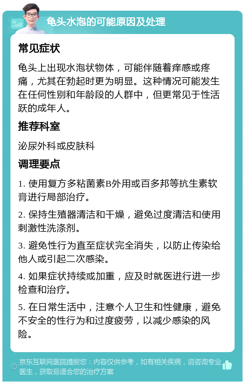 龟头水泡的可能原因及处理 常见症状 龟头上出现水泡状物体，可能伴随着痒感或疼痛，尤其在勃起时更为明显。这种情况可能发生在任何性别和年龄段的人群中，但更常见于性活跃的成年人。 推荐科室 泌尿外科或皮肤科 调理要点 1. 使用复方多粘菌素B外用或百多邦等抗生素软膏进行局部治疗。 2. 保持生殖器清洁和干燥，避免过度清洁和使用刺激性洗涤剂。 3. 避免性行为直至症状完全消失，以防止传染给他人或引起二次感染。 4. 如果症状持续或加重，应及时就医进行进一步检查和治疗。 5. 在日常生活中，注意个人卫生和性健康，避免不安全的性行为和过度疲劳，以减少感染的风险。