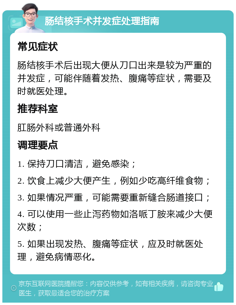 肠结核手术并发症处理指南 常见症状 肠结核手术后出现大便从刀口出来是较为严重的并发症，可能伴随着发热、腹痛等症状，需要及时就医处理。 推荐科室 肛肠外科或普通外科 调理要点 1. 保持刀口清洁，避免感染； 2. 饮食上减少大便产生，例如少吃高纤维食物； 3. 如果情况严重，可能需要重新缝合肠道接口； 4. 可以使用一些止泻药物如洛哌丁胺来减少大便次数； 5. 如果出现发热、腹痛等症状，应及时就医处理，避免病情恶化。