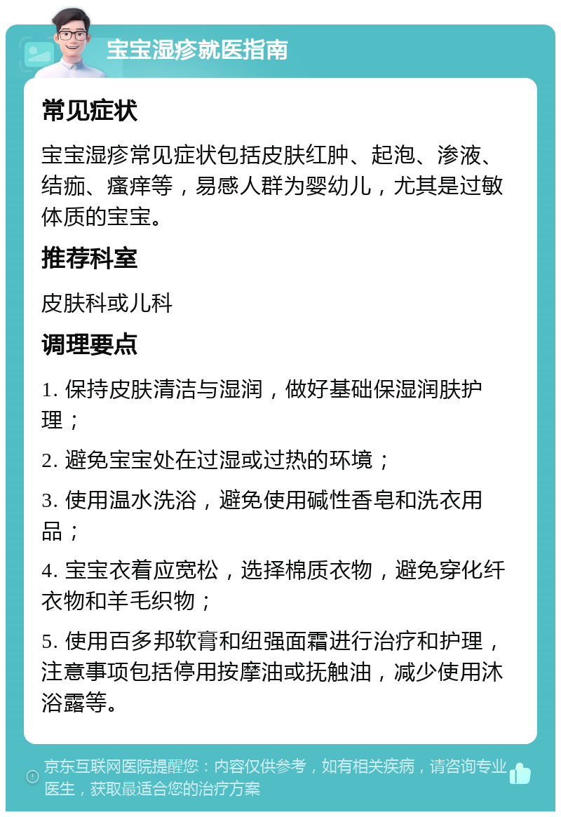 宝宝湿疹就医指南 常见症状 宝宝湿疹常见症状包括皮肤红肿、起泡、渗液、结痂、瘙痒等，易感人群为婴幼儿，尤其是过敏体质的宝宝。 推荐科室 皮肤科或儿科 调理要点 1. 保持皮肤清洁与湿润，做好基础保湿润肤护理； 2. 避免宝宝处在过湿或过热的环境； 3. 使用温水洗浴，避免使用碱性香皂和洗衣用品； 4. 宝宝衣着应宽松，选择棉质衣物，避免穿化纤衣物和羊毛织物； 5. 使用百多邦软膏和纽强面霜进行治疗和护理，注意事项包括停用按摩油或抚触油，减少使用沐浴露等。