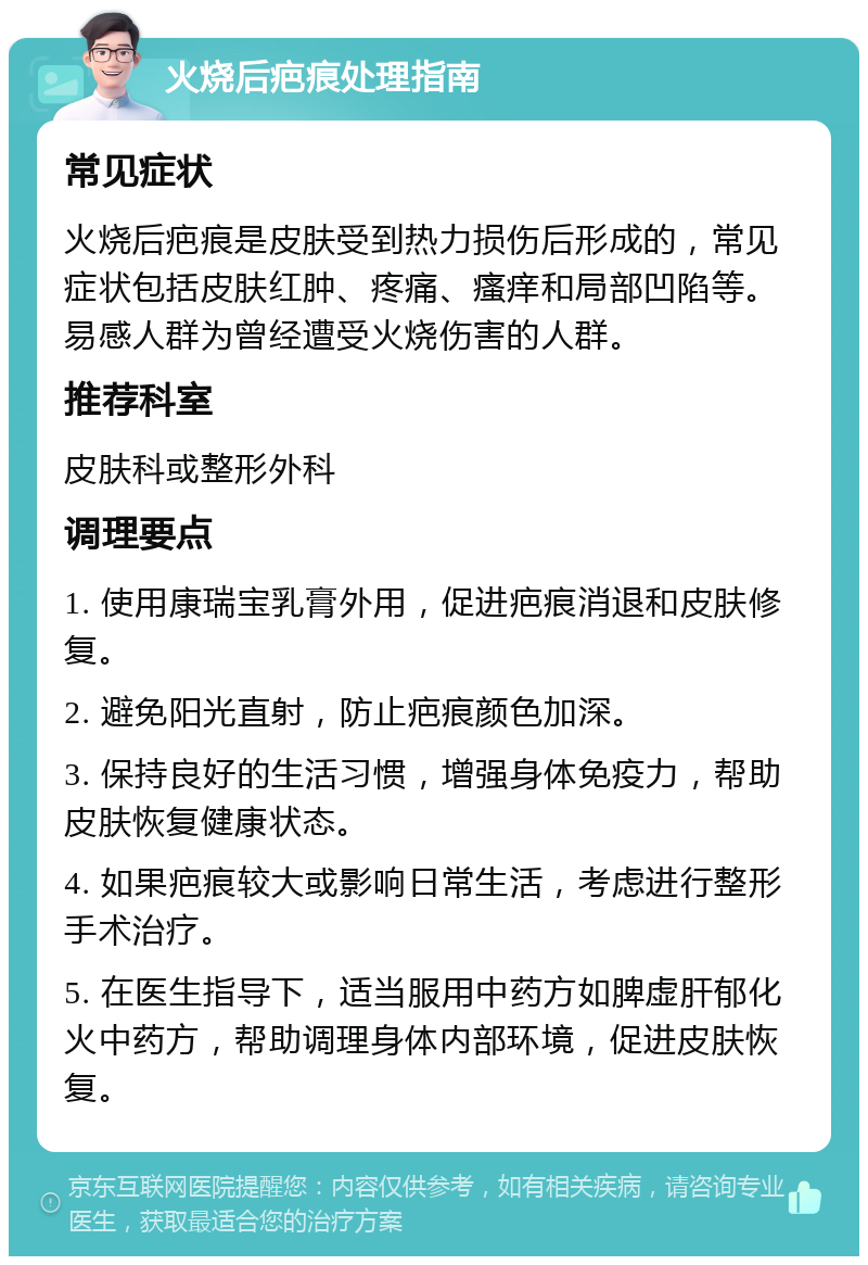 火烧后疤痕处理指南 常见症状 火烧后疤痕是皮肤受到热力损伤后形成的，常见症状包括皮肤红肿、疼痛、瘙痒和局部凹陷等。易感人群为曾经遭受火烧伤害的人群。 推荐科室 皮肤科或整形外科 调理要点 1. 使用康瑞宝乳膏外用，促进疤痕消退和皮肤修复。 2. 避免阳光直射，防止疤痕颜色加深。 3. 保持良好的生活习惯，增强身体免疫力，帮助皮肤恢复健康状态。 4. 如果疤痕较大或影响日常生活，考虑进行整形手术治疗。 5. 在医生指导下，适当服用中药方如脾虚肝郁化火中药方，帮助调理身体内部环境，促进皮肤恢复。