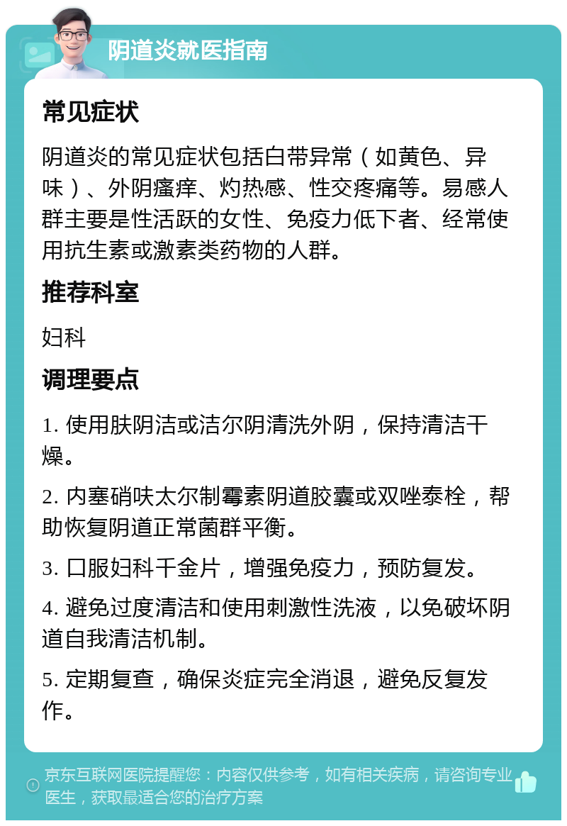 阴道炎就医指南 常见症状 阴道炎的常见症状包括白带异常（如黄色、异味）、外阴瘙痒、灼热感、性交疼痛等。易感人群主要是性活跃的女性、免疫力低下者、经常使用抗生素或激素类药物的人群。 推荐科室 妇科 调理要点 1. 使用肤阴洁或洁尔阴清洗外阴，保持清洁干燥。 2. 内塞硝呋太尔制霉素阴道胶囊或双唑泰栓，帮助恢复阴道正常菌群平衡。 3. 口服妇科千金片，增强免疫力，预防复发。 4. 避免过度清洁和使用刺激性洗液，以免破坏阴道自我清洁机制。 5. 定期复查，确保炎症完全消退，避免反复发作。