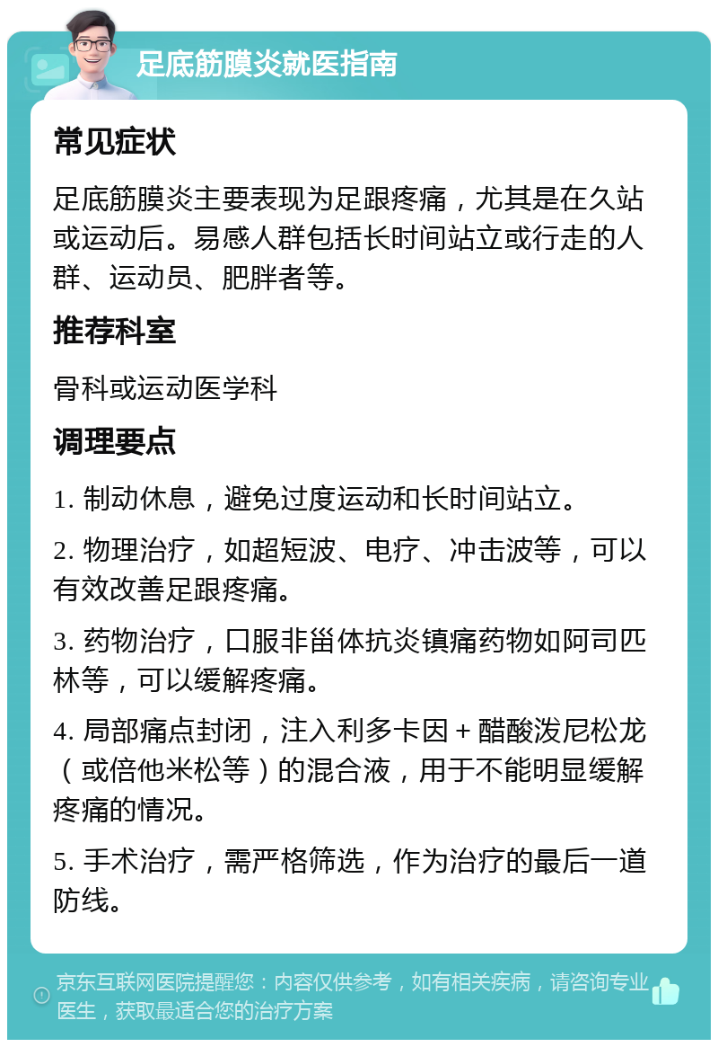 足底筋膜炎就医指南 常见症状 足底筋膜炎主要表现为足跟疼痛，尤其是在久站或运动后。易感人群包括长时间站立或行走的人群、运动员、肥胖者等。 推荐科室 骨科或运动医学科 调理要点 1. 制动休息，避免过度运动和长时间站立。 2. 物理治疗，如超短波、电疗、冲击波等，可以有效改善足跟疼痛。 3. 药物治疗，口服非甾体抗炎镇痛药物如阿司匹林等，可以缓解疼痛。 4. 局部痛点封闭，注入利多卡因＋醋酸泼尼松龙（或倍他米松等）的混合液，用于不能明显缓解疼痛的情况。 5. 手术治疗，需严格筛选，作为治疗的最后一道防线。