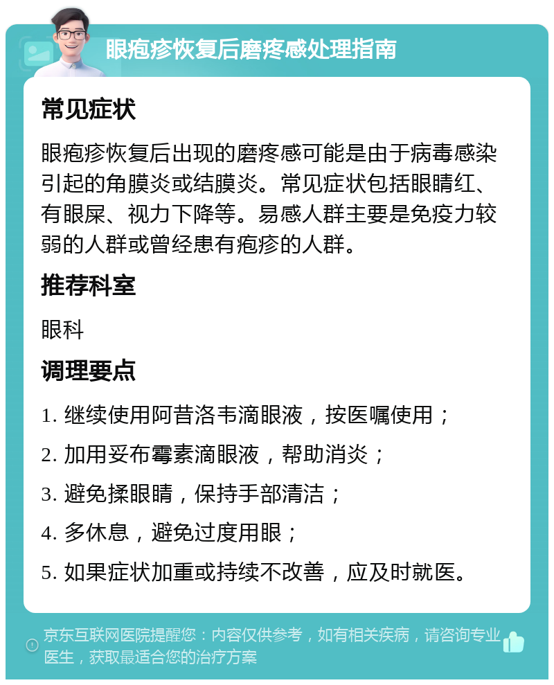 眼疱疹恢复后磨疼感处理指南 常见症状 眼疱疹恢复后出现的磨疼感可能是由于病毒感染引起的角膜炎或结膜炎。常见症状包括眼睛红、有眼屎、视力下降等。易感人群主要是免疫力较弱的人群或曾经患有疱疹的人群。 推荐科室 眼科 调理要点 1. 继续使用阿昔洛韦滴眼液，按医嘱使用； 2. 加用妥布霉素滴眼液，帮助消炎； 3. 避免揉眼睛，保持手部清洁； 4. 多休息，避免过度用眼； 5. 如果症状加重或持续不改善，应及时就医。