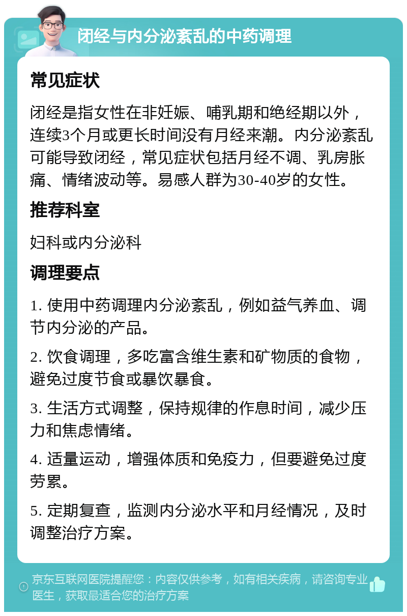 闭经与内分泌紊乱的中药调理 常见症状 闭经是指女性在非妊娠、哺乳期和绝经期以外，连续3个月或更长时间没有月经来潮。内分泌紊乱可能导致闭经，常见症状包括月经不调、乳房胀痛、情绪波动等。易感人群为30-40岁的女性。 推荐科室 妇科或内分泌科 调理要点 1. 使用中药调理内分泌紊乱，例如益气养血、调节内分泌的产品。 2. 饮食调理，多吃富含维生素和矿物质的食物，避免过度节食或暴饮暴食。 3. 生活方式调整，保持规律的作息时间，减少压力和焦虑情绪。 4. 适量运动，增强体质和免疫力，但要避免过度劳累。 5. 定期复查，监测内分泌水平和月经情况，及时调整治疗方案。