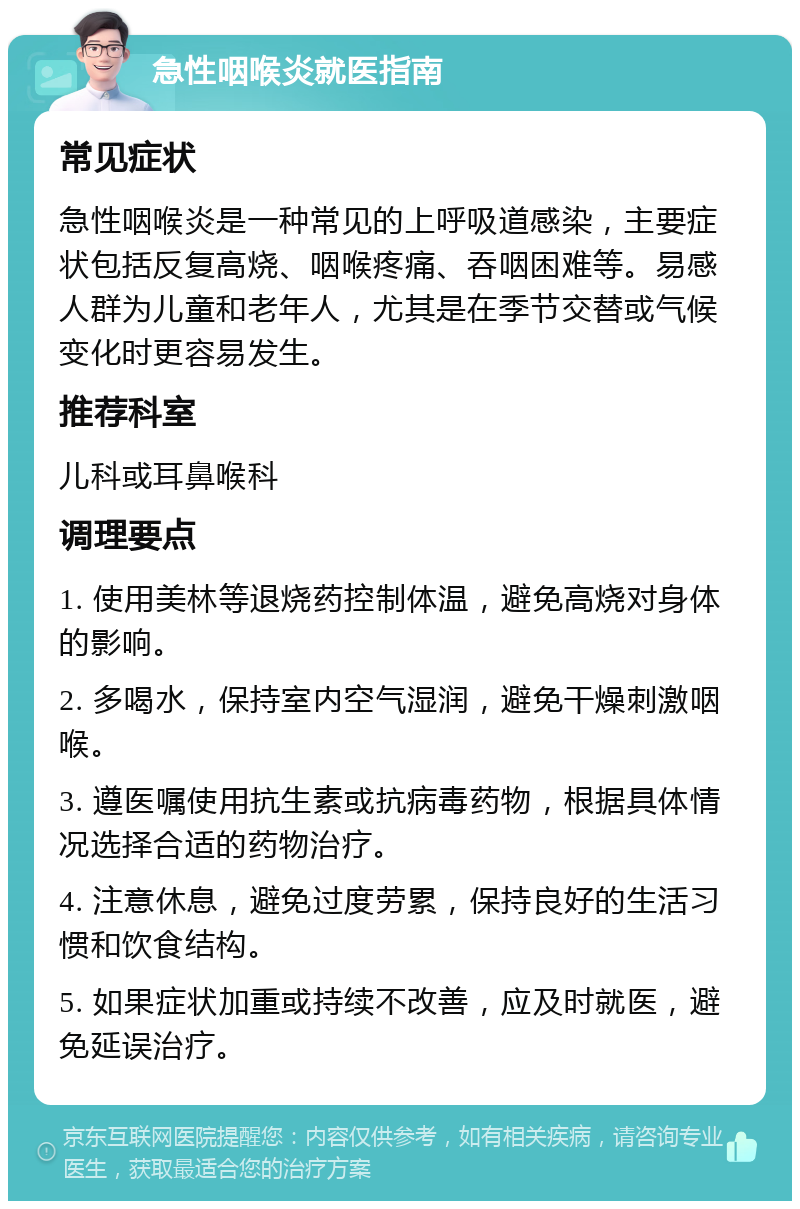 急性咽喉炎就医指南 常见症状 急性咽喉炎是一种常见的上呼吸道感染，主要症状包括反复高烧、咽喉疼痛、吞咽困难等。易感人群为儿童和老年人，尤其是在季节交替或气候变化时更容易发生。 推荐科室 儿科或耳鼻喉科 调理要点 1. 使用美林等退烧药控制体温，避免高烧对身体的影响。 2. 多喝水，保持室内空气湿润，避免干燥刺激咽喉。 3. 遵医嘱使用抗生素或抗病毒药物，根据具体情况选择合适的药物治疗。 4. 注意休息，避免过度劳累，保持良好的生活习惯和饮食结构。 5. 如果症状加重或持续不改善，应及时就医，避免延误治疗。