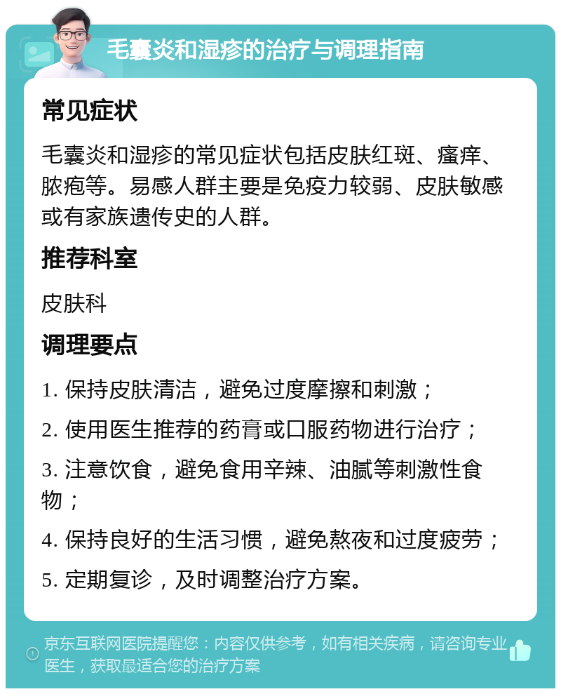 毛囊炎和湿疹的治疗与调理指南 常见症状 毛囊炎和湿疹的常见症状包括皮肤红斑、瘙痒、脓疱等。易感人群主要是免疫力较弱、皮肤敏感或有家族遗传史的人群。 推荐科室 皮肤科 调理要点 1. 保持皮肤清洁，避免过度摩擦和刺激； 2. 使用医生推荐的药膏或口服药物进行治疗； 3. 注意饮食，避免食用辛辣、油腻等刺激性食物； 4. 保持良好的生活习惯，避免熬夜和过度疲劳； 5. 定期复诊，及时调整治疗方案。