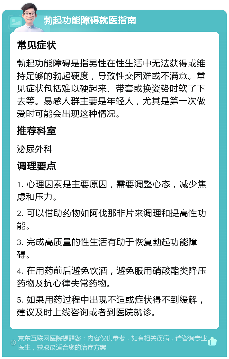 勃起功能障碍就医指南 常见症状 勃起功能障碍是指男性在性生活中无法获得或维持足够的勃起硬度，导致性交困难或不满意。常见症状包括难以硬起来、带套或换姿势时软了下去等。易感人群主要是年轻人，尤其是第一次做爱时可能会出现这种情况。 推荐科室 泌尿外科 调理要点 1. 心理因素是主要原因，需要调整心态，减少焦虑和压力。 2. 可以借助药物如阿伐那非片来调理和提高性功能。 3. 完成高质量的性生活有助于恢复勃起功能障碍。 4. 在用药前后避免饮酒，避免服用硝酸酯类降压药物及抗心律失常药物。 5. 如果用药过程中出现不适或症状得不到缓解，建议及时上线咨询或者到医院就诊。