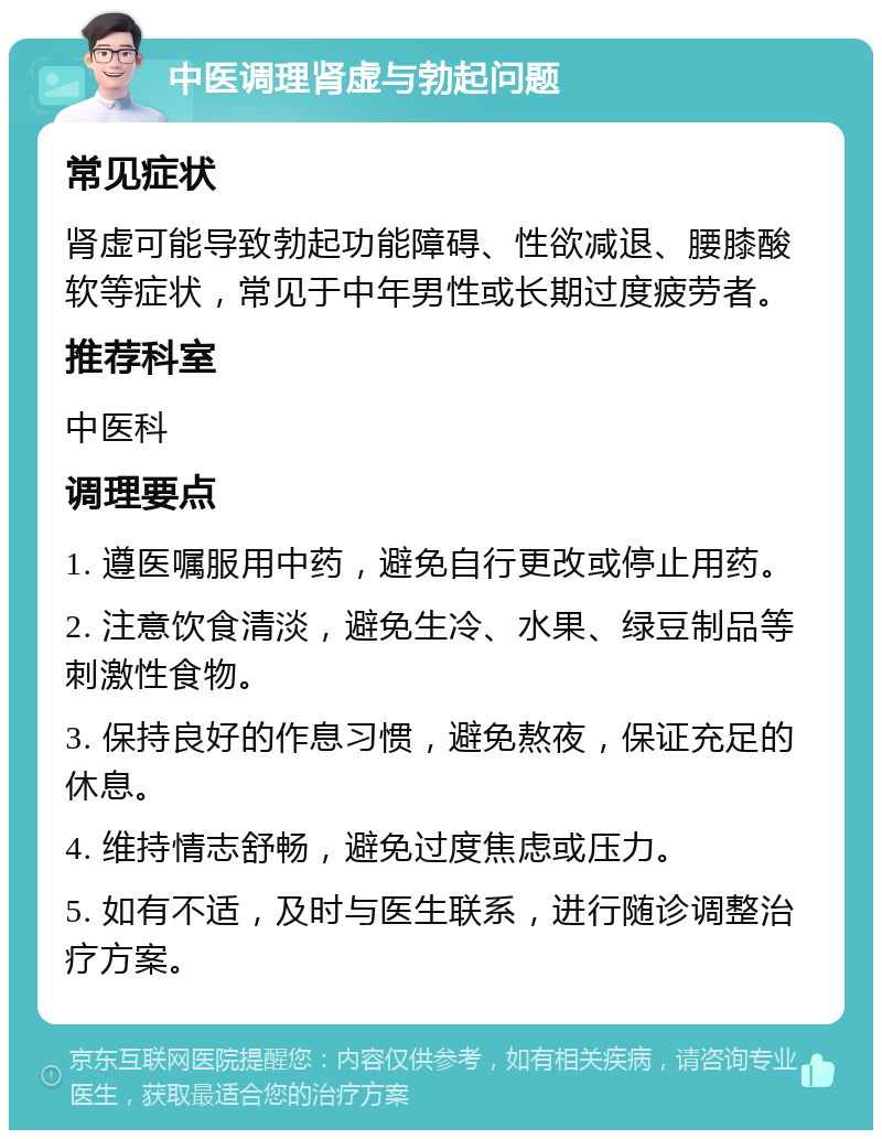 中医调理肾虚与勃起问题 常见症状 肾虚可能导致勃起功能障碍、性欲减退、腰膝酸软等症状，常见于中年男性或长期过度疲劳者。 推荐科室 中医科 调理要点 1. 遵医嘱服用中药，避免自行更改或停止用药。 2. 注意饮食清淡，避免生冷、水果、绿豆制品等刺激性食物。 3. 保持良好的作息习惯，避免熬夜，保证充足的休息。 4. 维持情志舒畅，避免过度焦虑或压力。 5. 如有不适，及时与医生联系，进行随诊调整治疗方案。