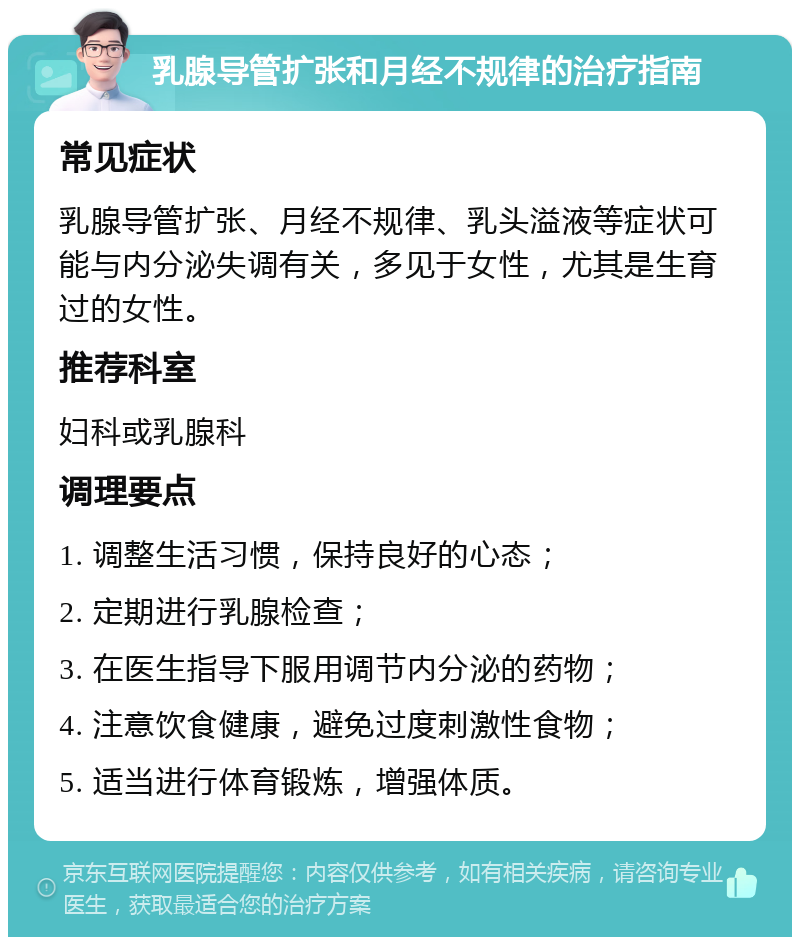 乳腺导管扩张和月经不规律的治疗指南 常见症状 乳腺导管扩张、月经不规律、乳头溢液等症状可能与内分泌失调有关，多见于女性，尤其是生育过的女性。 推荐科室 妇科或乳腺科 调理要点 1. 调整生活习惯，保持良好的心态； 2. 定期进行乳腺检查； 3. 在医生指导下服用调节内分泌的药物； 4. 注意饮食健康，避免过度刺激性食物； 5. 适当进行体育锻炼，增强体质。