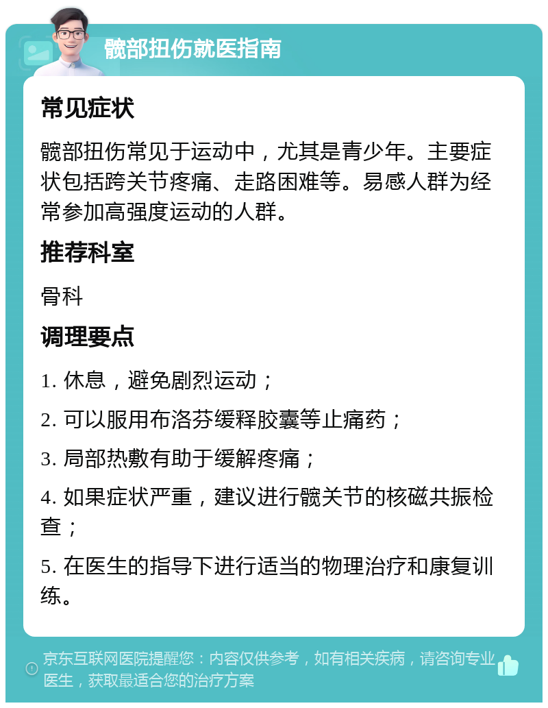 髋部扭伤就医指南 常见症状 髋部扭伤常见于运动中，尤其是青少年。主要症状包括跨关节疼痛、走路困难等。易感人群为经常参加高强度运动的人群。 推荐科室 骨科 调理要点 1. 休息，避免剧烈运动； 2. 可以服用布洛芬缓释胶囊等止痛药； 3. 局部热敷有助于缓解疼痛； 4. 如果症状严重，建议进行髋关节的核磁共振检查； 5. 在医生的指导下进行适当的物理治疗和康复训练。