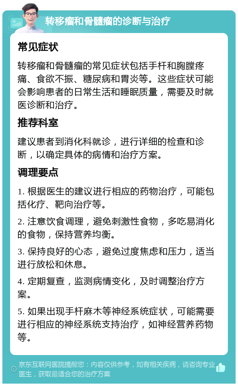 转移瘤和骨髓瘤的诊断与治疗 常见症状 转移瘤和骨髓瘤的常见症状包括手杆和胸膛疼痛、食欲不振、糖尿病和胃炎等。这些症状可能会影响患者的日常生活和睡眠质量，需要及时就医诊断和治疗。 推荐科室 建议患者到消化科就诊，进行详细的检查和诊断，以确定具体的病情和治疗方案。 调理要点 1. 根据医生的建议进行相应的药物治疗，可能包括化疗、靶向治疗等。 2. 注意饮食调理，避免刺激性食物，多吃易消化的食物，保持营养均衡。 3. 保持良好的心态，避免过度焦虑和压力，适当进行放松和休息。 4. 定期复查，监测病情变化，及时调整治疗方案。 5. 如果出现手杆麻木等神经系统症状，可能需要进行相应的神经系统支持治疗，如神经营养药物等。