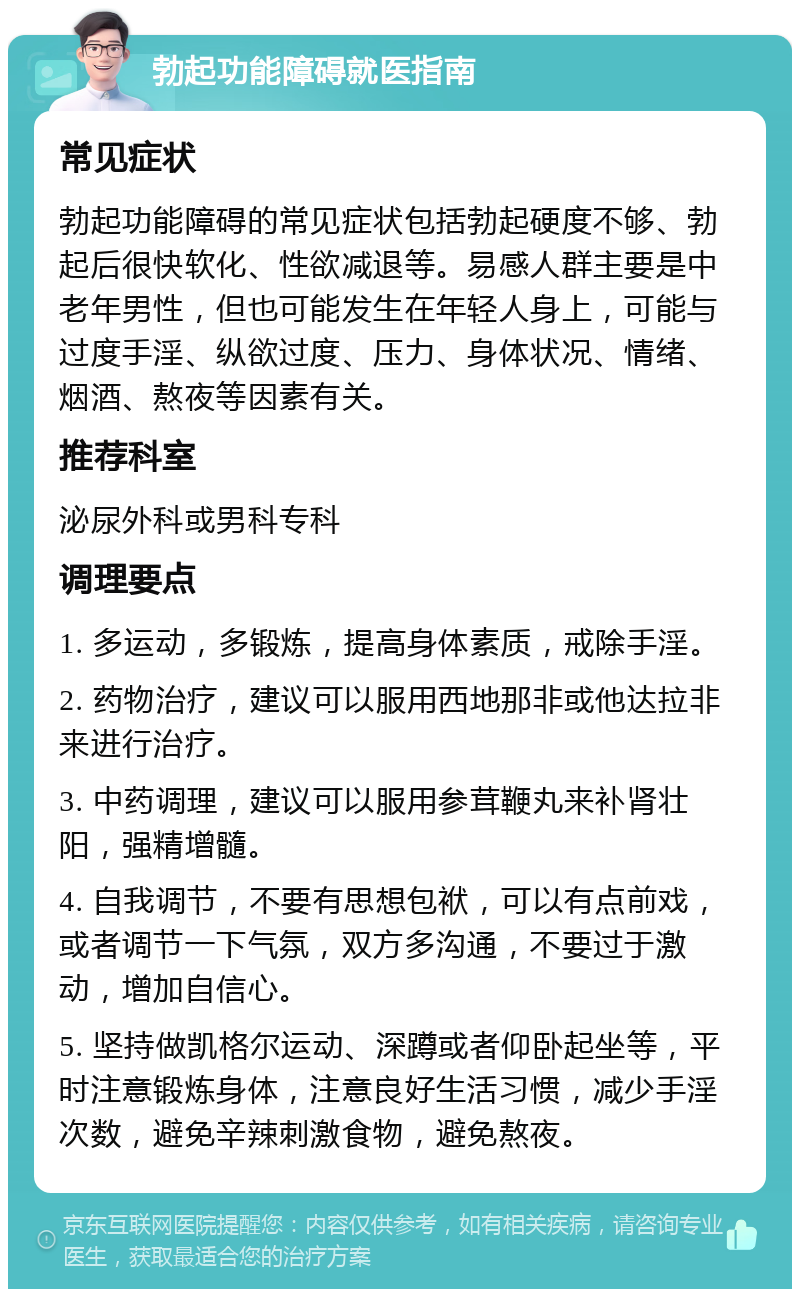 勃起功能障碍就医指南 常见症状 勃起功能障碍的常见症状包括勃起硬度不够、勃起后很快软化、性欲减退等。易感人群主要是中老年男性，但也可能发生在年轻人身上，可能与过度手淫、纵欲过度、压力、身体状况、情绪、烟酒、熬夜等因素有关。 推荐科室 泌尿外科或男科专科 调理要点 1. 多运动，多锻炼，提高身体素质，戒除手淫。 2. 药物治疗，建议可以服用西地那非或他达拉非来进行治疗。 3. 中药调理，建议可以服用参茸鞭丸来补肾壮阳，强精增髓。 4. 自我调节，不要有思想包袱，可以有点前戏，或者调节一下气氛，双方多沟通，不要过于激动，增加自信心。 5. 坚持做凯格尔运动、深蹲或者仰卧起坐等，平时注意锻炼身体，注意良好生活习惯，减少手淫次数，避免辛辣刺激食物，避免熬夜。