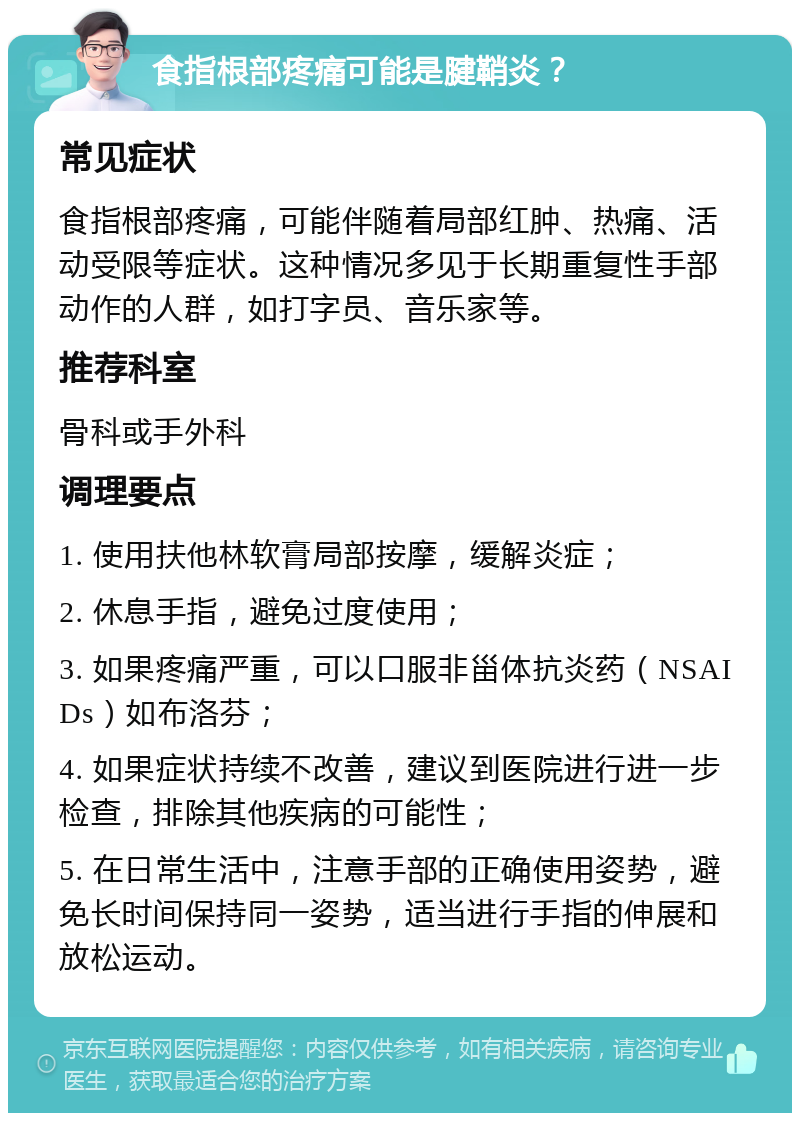 食指根部疼痛可能是腱鞘炎？ 常见症状 食指根部疼痛，可能伴随着局部红肿、热痛、活动受限等症状。这种情况多见于长期重复性手部动作的人群，如打字员、音乐家等。 推荐科室 骨科或手外科 调理要点 1. 使用扶他林软膏局部按摩，缓解炎症； 2. 休息手指，避免过度使用； 3. 如果疼痛严重，可以口服非甾体抗炎药（NSAIDs）如布洛芬； 4. 如果症状持续不改善，建议到医院进行进一步检查，排除其他疾病的可能性； 5. 在日常生活中，注意手部的正确使用姿势，避免长时间保持同一姿势，适当进行手指的伸展和放松运动。