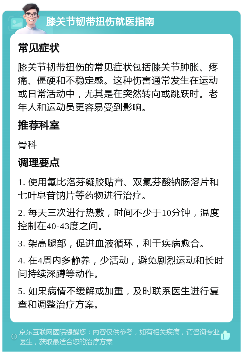 膝关节韧带扭伤就医指南 常见症状 膝关节韧带扭伤的常见症状包括膝关节肿胀、疼痛、僵硬和不稳定感。这种伤害通常发生在运动或日常活动中，尤其是在突然转向或跳跃时。老年人和运动员更容易受到影响。 推荐科室 骨科 调理要点 1. 使用氟比洛芬凝胶贴膏、双氯芬酸钠肠溶片和七叶皂苷钠片等药物进行治疗。 2. 每天三次进行热敷，时间不少于10分钟，温度控制在40-43度之间。 3. 架高腿部，促进血液循环，利于疾病愈合。 4. 在4周内多静养，少活动，避免剧烈运动和长时间持续深蹲等动作。 5. 如果病情不缓解或加重，及时联系医生进行复查和调整治疗方案。