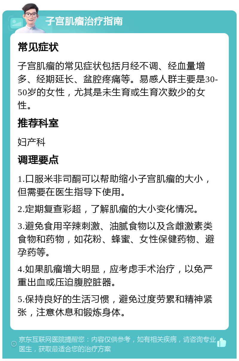 子宫肌瘤治疗指南 常见症状 子宫肌瘤的常见症状包括月经不调、经血量增多、经期延长、盆腔疼痛等。易感人群主要是30-50岁的女性，尤其是未生育或生育次数少的女性。 推荐科室 妇产科 调理要点 1.口服米非司酮可以帮助缩小子宫肌瘤的大小，但需要在医生指导下使用。 2.定期复查彩超，了解肌瘤的大小变化情况。 3.避免食用辛辣刺激、油腻食物以及含雌激素类食物和药物，如花粉、蜂蜜、女性保健药物、避孕药等。 4.如果肌瘤增大明显，应考虑手术治疗，以免严重出血或压迫腹腔脏器。 5.保持良好的生活习惯，避免过度劳累和精神紧张，注意休息和锻炼身体。