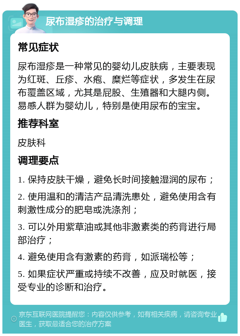 尿布湿疹的治疗与调理 常见症状 尿布湿疹是一种常见的婴幼儿皮肤病，主要表现为红斑、丘疹、水疱、糜烂等症状，多发生在尿布覆盖区域，尤其是屁股、生殖器和大腿内侧。易感人群为婴幼儿，特别是使用尿布的宝宝。 推荐科室 皮肤科 调理要点 1. 保持皮肤干燥，避免长时间接触湿润的尿布； 2. 使用温和的清洁产品清洗患处，避免使用含有刺激性成分的肥皂或洗涤剂； 3. 可以外用紫草油或其他非激素类的药膏进行局部治疗； 4. 避免使用含有激素的药膏，如派瑞松等； 5. 如果症状严重或持续不改善，应及时就医，接受专业的诊断和治疗。