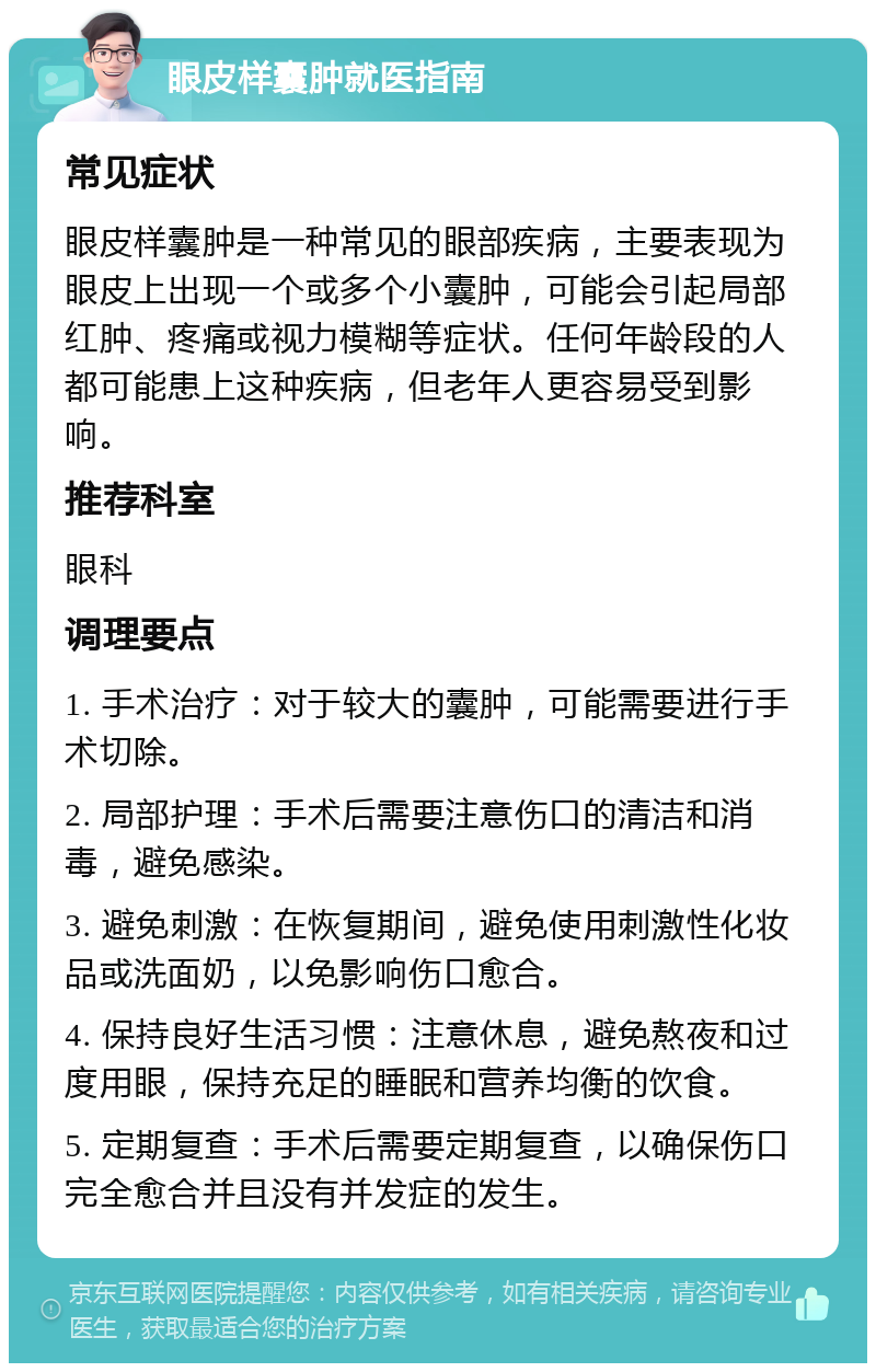 眼皮样囊肿就医指南 常见症状 眼皮样囊肿是一种常见的眼部疾病，主要表现为眼皮上出现一个或多个小囊肿，可能会引起局部红肿、疼痛或视力模糊等症状。任何年龄段的人都可能患上这种疾病，但老年人更容易受到影响。 推荐科室 眼科 调理要点 1. 手术治疗：对于较大的囊肿，可能需要进行手术切除。 2. 局部护理：手术后需要注意伤口的清洁和消毒，避免感染。 3. 避免刺激：在恢复期间，避免使用刺激性化妆品或洗面奶，以免影响伤口愈合。 4. 保持良好生活习惯：注意休息，避免熬夜和过度用眼，保持充足的睡眠和营养均衡的饮食。 5. 定期复查：手术后需要定期复查，以确保伤口完全愈合并且没有并发症的发生。