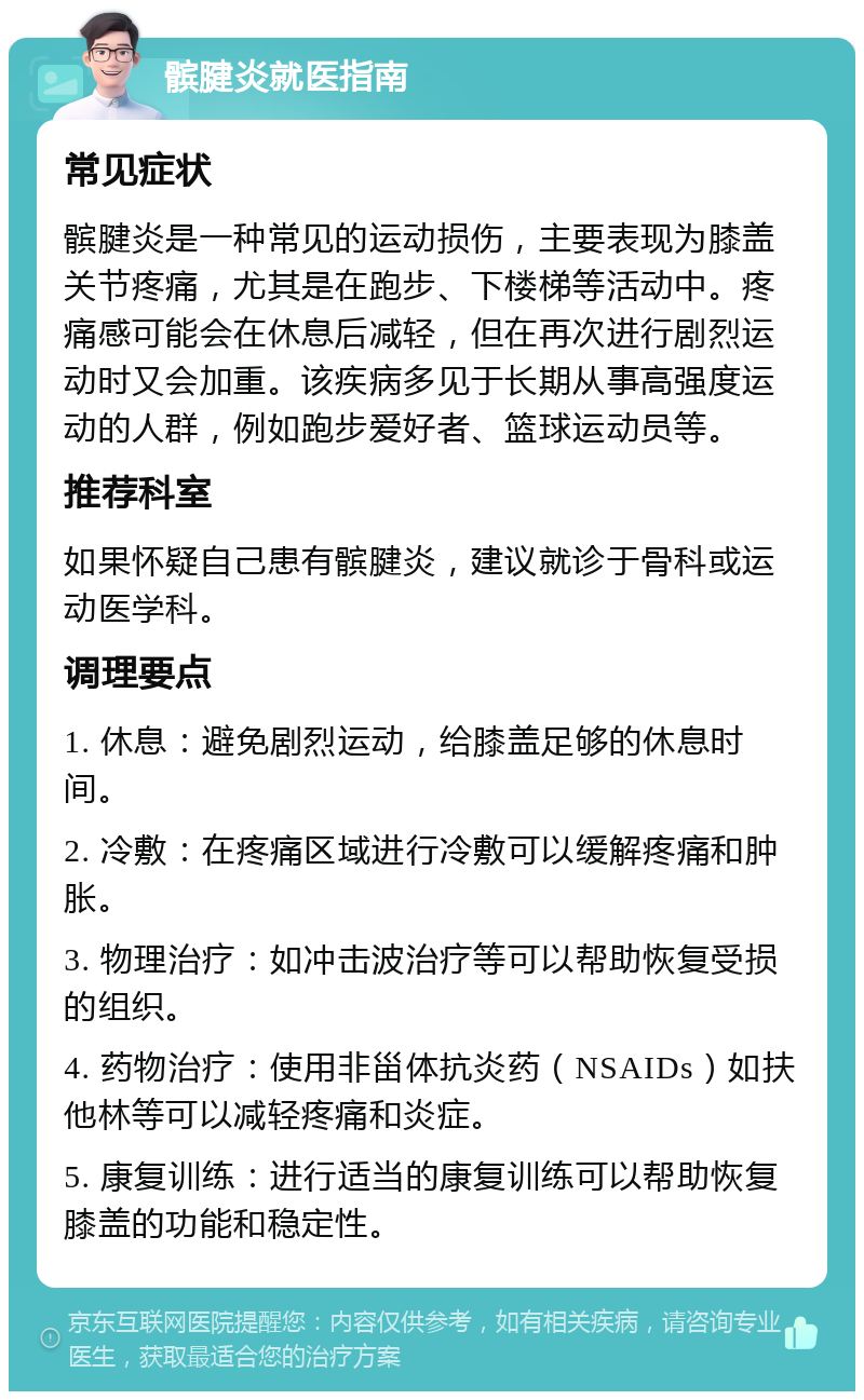 髌腱炎就医指南 常见症状 髌腱炎是一种常见的运动损伤，主要表现为膝盖关节疼痛，尤其是在跑步、下楼梯等活动中。疼痛感可能会在休息后减轻，但在再次进行剧烈运动时又会加重。该疾病多见于长期从事高强度运动的人群，例如跑步爱好者、篮球运动员等。 推荐科室 如果怀疑自己患有髌腱炎，建议就诊于骨科或运动医学科。 调理要点 1. 休息：避免剧烈运动，给膝盖足够的休息时间。 2. 冷敷：在疼痛区域进行冷敷可以缓解疼痛和肿胀。 3. 物理治疗：如冲击波治疗等可以帮助恢复受损的组织。 4. 药物治疗：使用非甾体抗炎药（NSAIDs）如扶他林等可以减轻疼痛和炎症。 5. 康复训练：进行适当的康复训练可以帮助恢复膝盖的功能和稳定性。