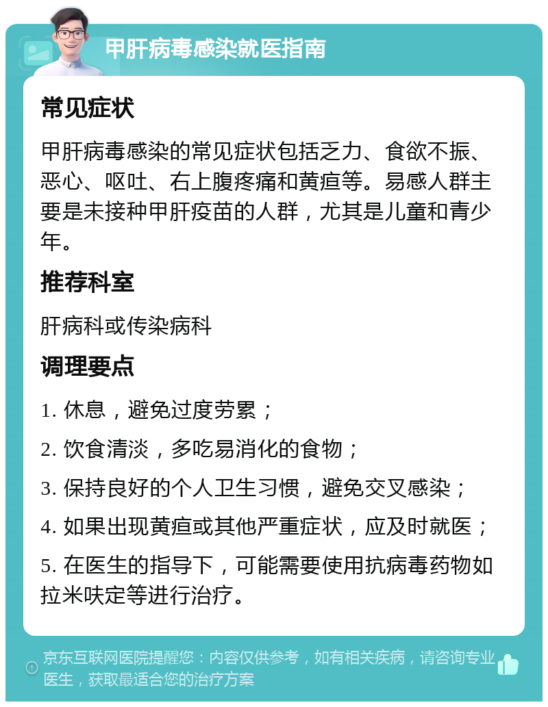 甲肝病毒感染就医指南 常见症状 甲肝病毒感染的常见症状包括乏力、食欲不振、恶心、呕吐、右上腹疼痛和黄疸等。易感人群主要是未接种甲肝疫苗的人群，尤其是儿童和青少年。 推荐科室 肝病科或传染病科 调理要点 1. 休息，避免过度劳累； 2. 饮食清淡，多吃易消化的食物； 3. 保持良好的个人卫生习惯，避免交叉感染； 4. 如果出现黄疸或其他严重症状，应及时就医； 5. 在医生的指导下，可能需要使用抗病毒药物如拉米呋定等进行治疗。