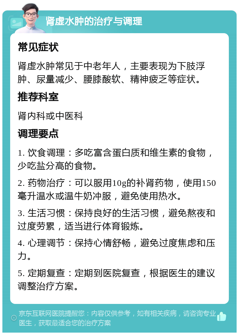 肾虚水肿的治疗与调理 常见症状 肾虚水肿常见于中老年人，主要表现为下肢浮肿、尿量减少、腰膝酸软、精神疲乏等症状。 推荐科室 肾内科或中医科 调理要点 1. 饮食调理：多吃富含蛋白质和维生素的食物，少吃盐分高的食物。 2. 药物治疗：可以服用10g的补肾药物，使用150毫升温水或温牛奶冲服，避免使用热水。 3. 生活习惯：保持良好的生活习惯，避免熬夜和过度劳累，适当进行体育锻炼。 4. 心理调节：保持心情舒畅，避免过度焦虑和压力。 5. 定期复查：定期到医院复查，根据医生的建议调整治疗方案。