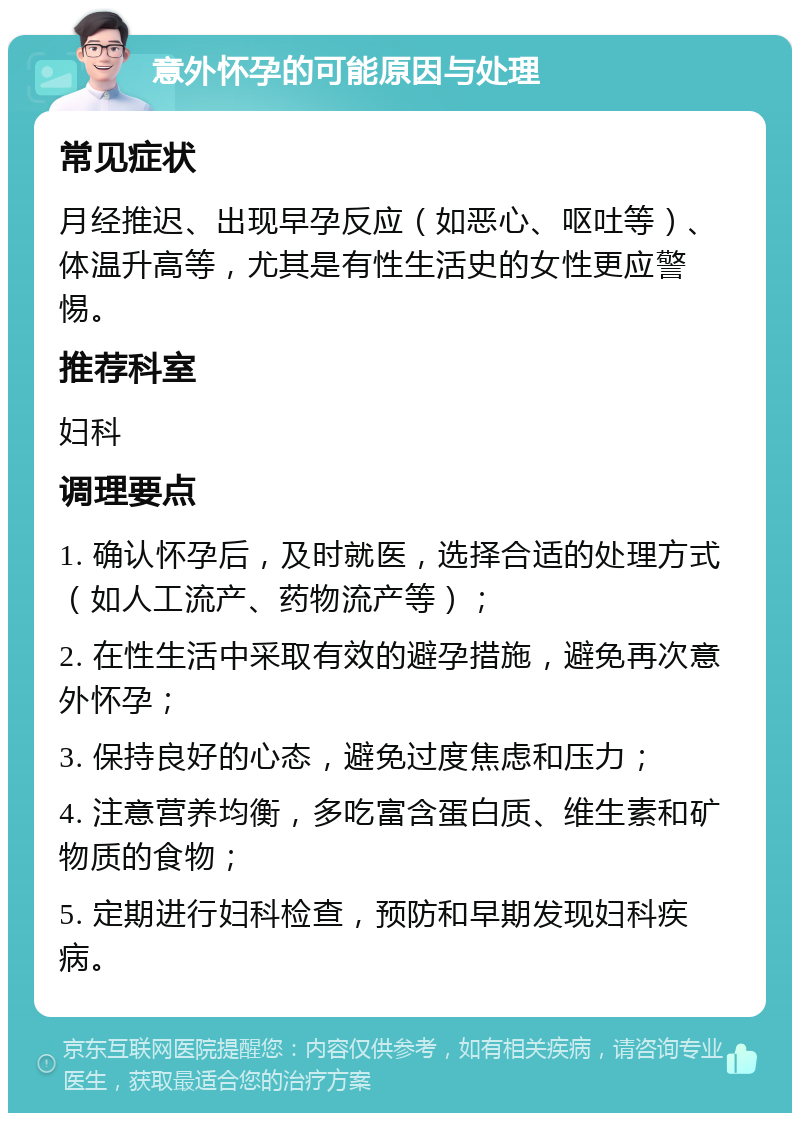 意外怀孕的可能原因与处理 常见症状 月经推迟、出现早孕反应（如恶心、呕吐等）、体温升高等，尤其是有性生活史的女性更应警惕。 推荐科室 妇科 调理要点 1. 确认怀孕后，及时就医，选择合适的处理方式（如人工流产、药物流产等）； 2. 在性生活中采取有效的避孕措施，避免再次意外怀孕； 3. 保持良好的心态，避免过度焦虑和压力； 4. 注意营养均衡，多吃富含蛋白质、维生素和矿物质的食物； 5. 定期进行妇科检查，预防和早期发现妇科疾病。