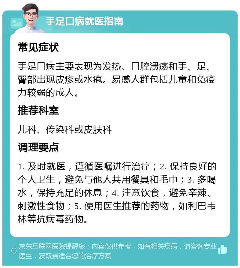 手足口病就医指南 常见症状 手足口病主要表现为发热、口腔溃疡和手、足、臀部出现皮疹或水疱。易感人群包括儿童和免疫力较弱的成人。 推荐科室 儿科、传染科或皮肤科 调理要点 1. 及时就医，遵循医嘱进行治疗；2. 保持良好的个人卫生，避免与他人共用餐具和毛巾；3. 多喝水，保持充足的休息；4. 注意饮食，避免辛辣、刺激性食物；5. 使用医生推荐的药物，如利巴韦林等抗病毒药物。