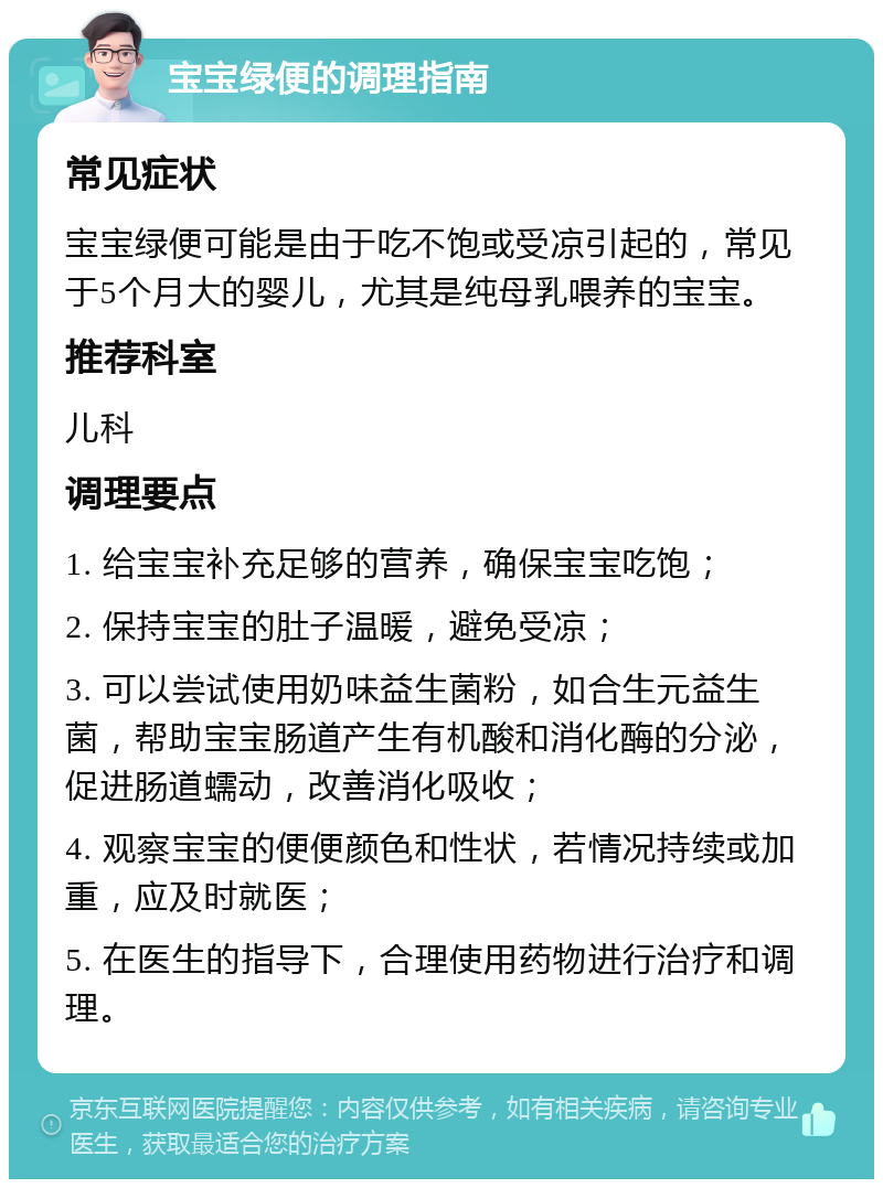 宝宝绿便的调理指南 常见症状 宝宝绿便可能是由于吃不饱或受凉引起的，常见于5个月大的婴儿，尤其是纯母乳喂养的宝宝。 推荐科室 儿科 调理要点 1. 给宝宝补充足够的营养，确保宝宝吃饱； 2. 保持宝宝的肚子温暖，避免受凉； 3. 可以尝试使用奶味益生菌粉，如合生元益生菌，帮助宝宝肠道产生有机酸和消化酶的分泌，促进肠道蠕动，改善消化吸收； 4. 观察宝宝的便便颜色和性状，若情况持续或加重，应及时就医； 5. 在医生的指导下，合理使用药物进行治疗和调理。