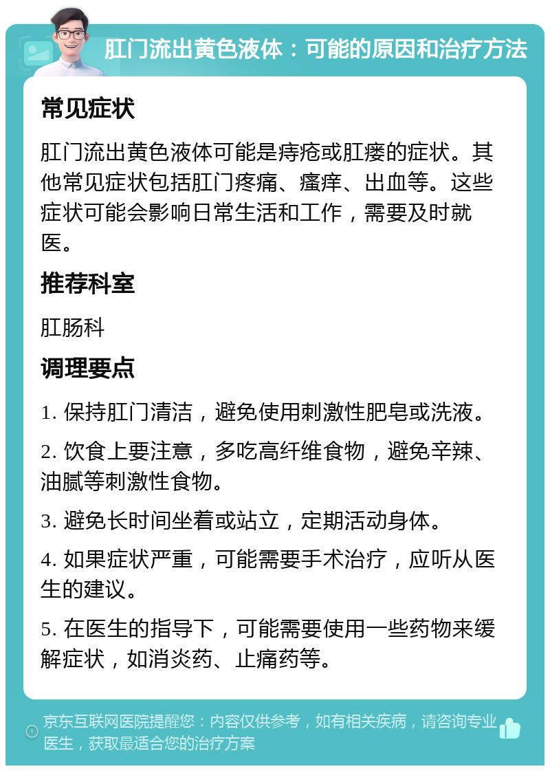 肛门流出黄色液体：可能的原因和治疗方法 常见症状 肛门流出黄色液体可能是痔疮或肛瘘的症状。其他常见症状包括肛门疼痛、瘙痒、出血等。这些症状可能会影响日常生活和工作，需要及时就医。 推荐科室 肛肠科 调理要点 1. 保持肛门清洁，避免使用刺激性肥皂或洗液。 2. 饮食上要注意，多吃高纤维食物，避免辛辣、油腻等刺激性食物。 3. 避免长时间坐着或站立，定期活动身体。 4. 如果症状严重，可能需要手术治疗，应听从医生的建议。 5. 在医生的指导下，可能需要使用一些药物来缓解症状，如消炎药、止痛药等。