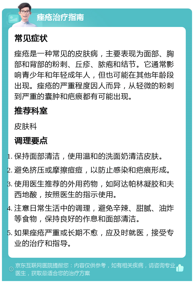 痤疮治疗指南 常见症状 痤疮是一种常见的皮肤病，主要表现为面部、胸部和背部的粉刺、丘疹、脓疱和结节。它通常影响青少年和年轻成年人，但也可能在其他年龄段出现。痤疮的严重程度因人而异，从轻微的粉刺到严重的囊肿和疤痕都有可能出现。 推荐科室 皮肤科 调理要点 保持面部清洁，使用温和的洗面奶清洁皮肤。 避免挤压或摩擦痘痘，以防止感染和疤痕形成。 使用医生推荐的外用药物，如阿达帕林凝胶和夫西地酸，按照医生的指示使用。 注意日常生活中的调理，避免辛辣、甜腻、油炸等食物，保持良好的作息和面部清洁。 如果痤疮严重或长期不愈，应及时就医，接受专业的治疗和指导。