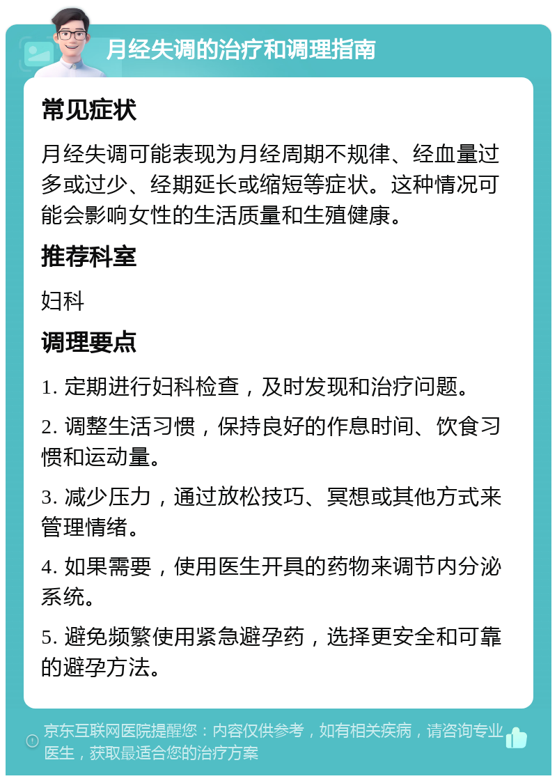 月经失调的治疗和调理指南 常见症状 月经失调可能表现为月经周期不规律、经血量过多或过少、经期延长或缩短等症状。这种情况可能会影响女性的生活质量和生殖健康。 推荐科室 妇科 调理要点 1. 定期进行妇科检查，及时发现和治疗问题。 2. 调整生活习惯，保持良好的作息时间、饮食习惯和运动量。 3. 减少压力，通过放松技巧、冥想或其他方式来管理情绪。 4. 如果需要，使用医生开具的药物来调节内分泌系统。 5. 避免频繁使用紧急避孕药，选择更安全和可靠的避孕方法。