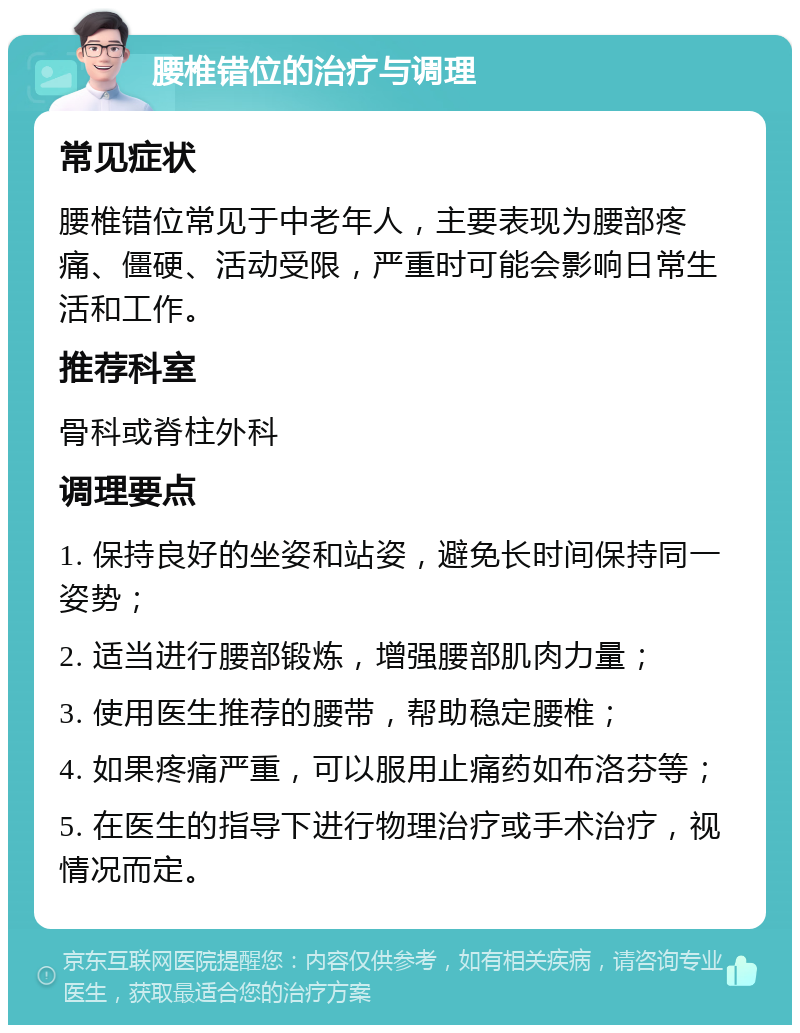 腰椎错位的治疗与调理 常见症状 腰椎错位常见于中老年人，主要表现为腰部疼痛、僵硬、活动受限，严重时可能会影响日常生活和工作。 推荐科室 骨科或脊柱外科 调理要点 1. 保持良好的坐姿和站姿，避免长时间保持同一姿势； 2. 适当进行腰部锻炼，增强腰部肌肉力量； 3. 使用医生推荐的腰带，帮助稳定腰椎； 4. 如果疼痛严重，可以服用止痛药如布洛芬等； 5. 在医生的指导下进行物理治疗或手术治疗，视情况而定。