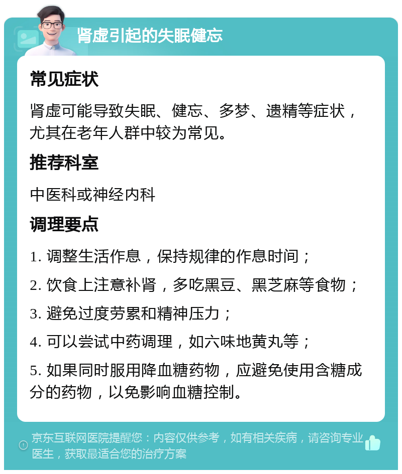 肾虚引起的失眠健忘 常见症状 肾虚可能导致失眠、健忘、多梦、遗精等症状，尤其在老年人群中较为常见。 推荐科室 中医科或神经内科 调理要点 1. 调整生活作息，保持规律的作息时间； 2. 饮食上注意补肾，多吃黑豆、黑芝麻等食物； 3. 避免过度劳累和精神压力； 4. 可以尝试中药调理，如六味地黄丸等； 5. 如果同时服用降血糖药物，应避免使用含糖成分的药物，以免影响血糖控制。