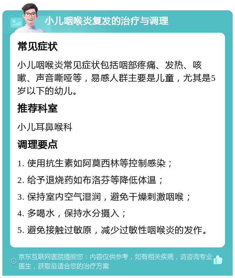 小儿咽喉炎复发的治疗与调理 常见症状 小儿咽喉炎常见症状包括咽部疼痛、发热、咳嗽、声音嘶哑等，易感人群主要是儿童，尤其是5岁以下的幼儿。 推荐科室 小儿耳鼻喉科 调理要点 1. 使用抗生素如阿莫西林等控制感染； 2. 给予退烧药如布洛芬等降低体温； 3. 保持室内空气湿润，避免干燥刺激咽喉； 4. 多喝水，保持水分摄入； 5. 避免接触过敏原，减少过敏性咽喉炎的发作。