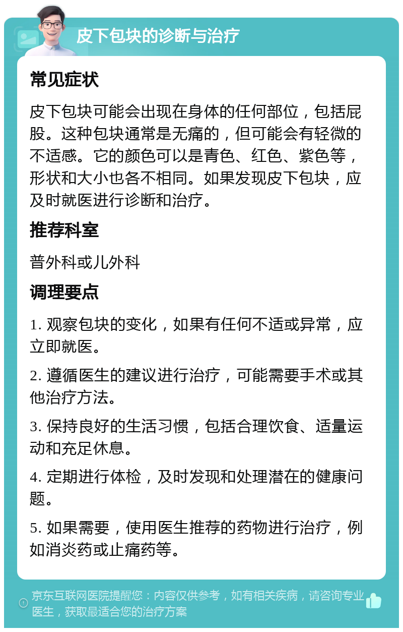 皮下包块的诊断与治疗 常见症状 皮下包块可能会出现在身体的任何部位，包括屁股。这种包块通常是无痛的，但可能会有轻微的不适感。它的颜色可以是青色、红色、紫色等，形状和大小也各不相同。如果发现皮下包块，应及时就医进行诊断和治疗。 推荐科室 普外科或儿外科 调理要点 1. 观察包块的变化，如果有任何不适或异常，应立即就医。 2. 遵循医生的建议进行治疗，可能需要手术或其他治疗方法。 3. 保持良好的生活习惯，包括合理饮食、适量运动和充足休息。 4. 定期进行体检，及时发现和处理潜在的健康问题。 5. 如果需要，使用医生推荐的药物进行治疗，例如消炎药或止痛药等。