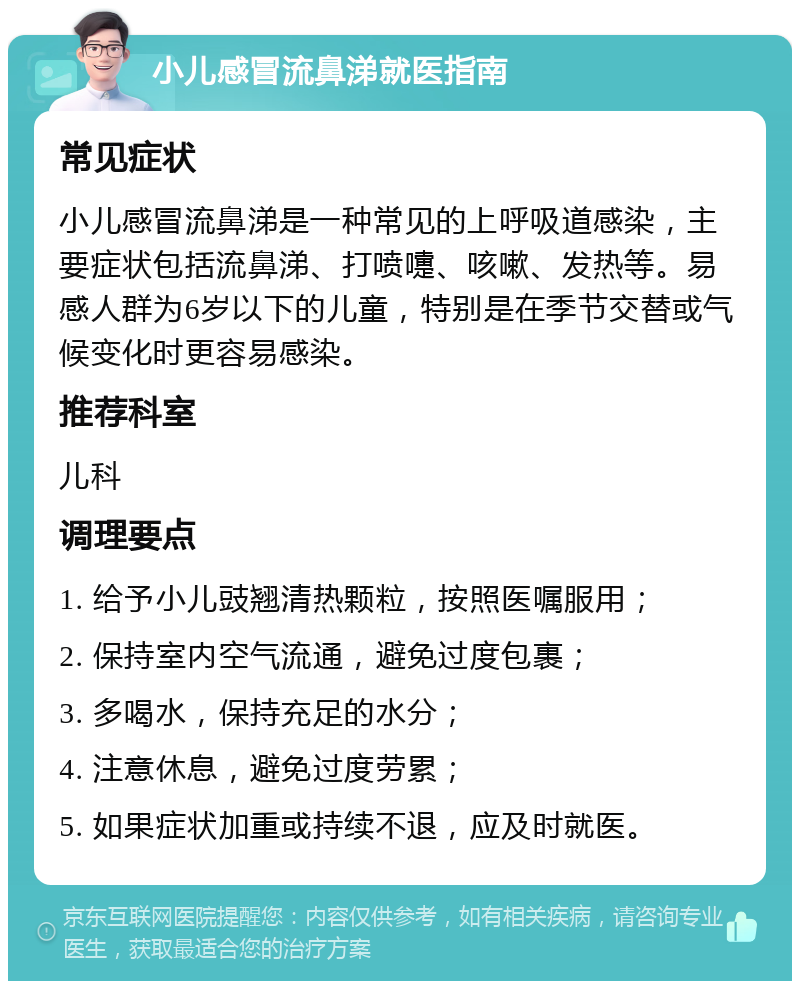 小儿感冒流鼻涕就医指南 常见症状 小儿感冒流鼻涕是一种常见的上呼吸道感染，主要症状包括流鼻涕、打喷嚏、咳嗽、发热等。易感人群为6岁以下的儿童，特别是在季节交替或气候变化时更容易感染。 推荐科室 儿科 调理要点 1. 给予小儿豉翘清热颗粒，按照医嘱服用； 2. 保持室内空气流通，避免过度包裹； 3. 多喝水，保持充足的水分； 4. 注意休息，避免过度劳累； 5. 如果症状加重或持续不退，应及时就医。