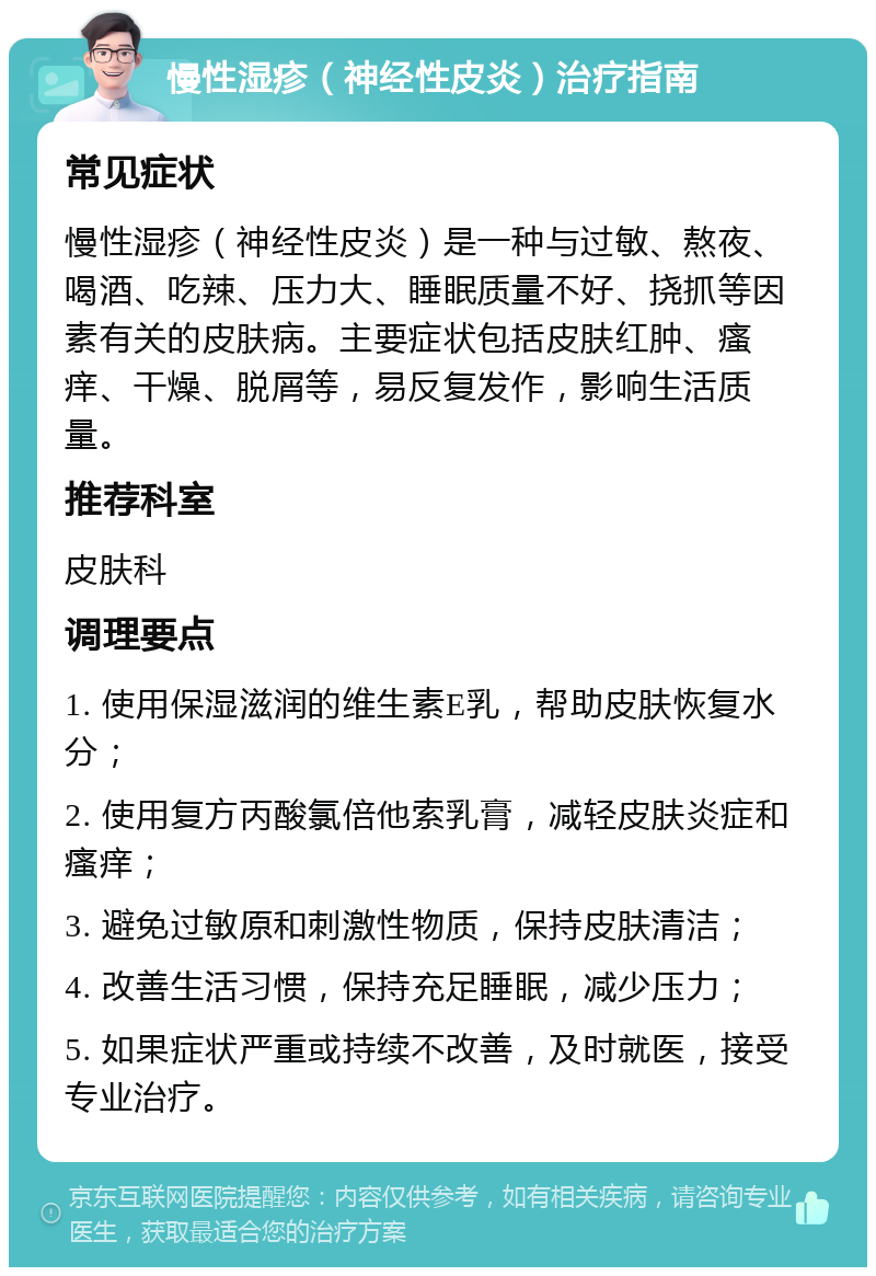 慢性湿疹（神经性皮炎）治疗指南 常见症状 慢性湿疹（神经性皮炎）是一种与过敏、熬夜、喝酒、吃辣、压力大、睡眠质量不好、挠抓等因素有关的皮肤病。主要症状包括皮肤红肿、瘙痒、干燥、脱屑等，易反复发作，影响生活质量。 推荐科室 皮肤科 调理要点 1. 使用保湿滋润的维生素E乳，帮助皮肤恢复水分； 2. 使用复方丙酸氯倍他索乳膏，减轻皮肤炎症和瘙痒； 3. 避免过敏原和刺激性物质，保持皮肤清洁； 4. 改善生活习惯，保持充足睡眠，减少压力； 5. 如果症状严重或持续不改善，及时就医，接受专业治疗。