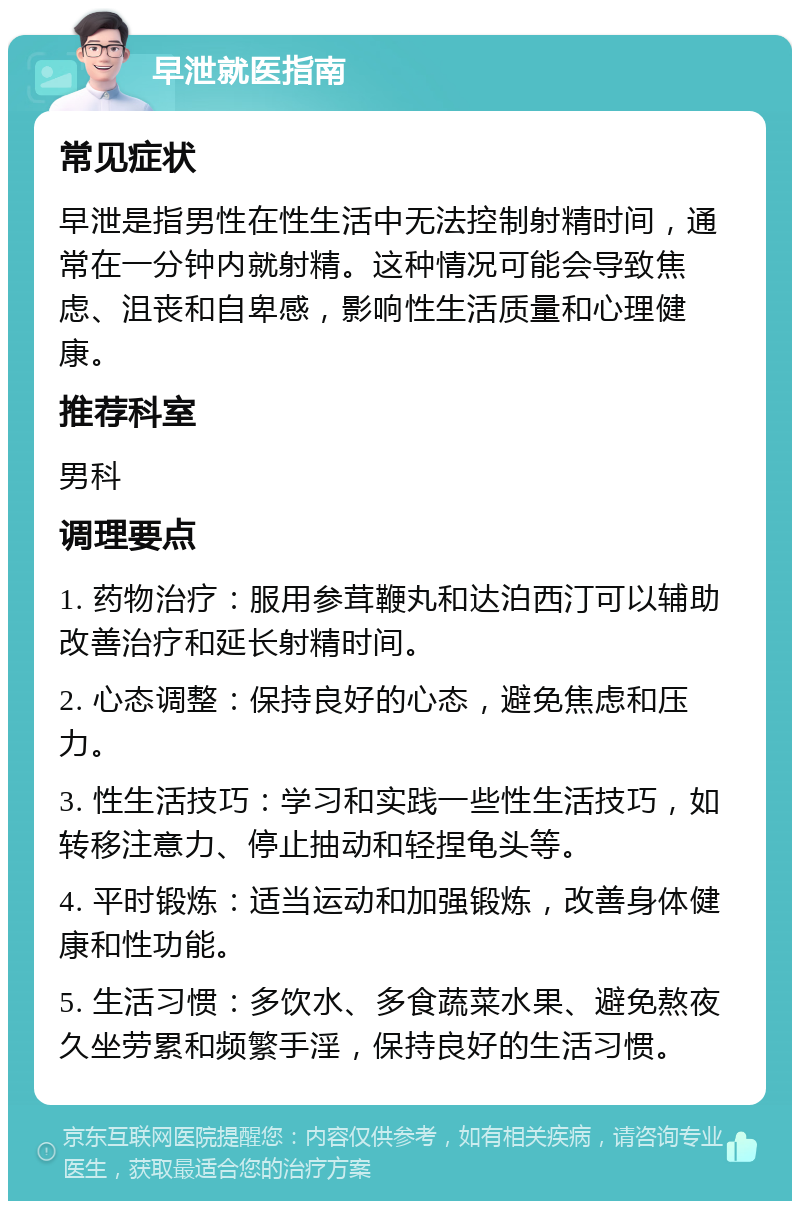 早泄就医指南 常见症状 早泄是指男性在性生活中无法控制射精时间，通常在一分钟内就射精。这种情况可能会导致焦虑、沮丧和自卑感，影响性生活质量和心理健康。 推荐科室 男科 调理要点 1. 药物治疗：服用参茸鞭丸和达泊西汀可以辅助改善治疗和延长射精时间。 2. 心态调整：保持良好的心态，避免焦虑和压力。 3. 性生活技巧：学习和实践一些性生活技巧，如转移注意力、停止抽动和轻捏龟头等。 4. 平时锻炼：适当运动和加强锻炼，改善身体健康和性功能。 5. 生活习惯：多饮水、多食蔬菜水果、避免熬夜久坐劳累和频繁手淫，保持良好的生活习惯。