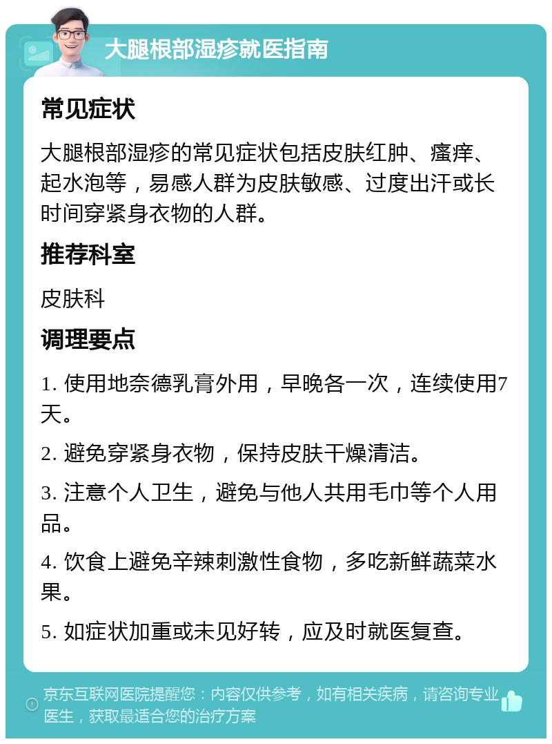 大腿根部湿疹就医指南 常见症状 大腿根部湿疹的常见症状包括皮肤红肿、瘙痒、起水泡等，易感人群为皮肤敏感、过度出汗或长时间穿紧身衣物的人群。 推荐科室 皮肤科 调理要点 1. 使用地奈德乳膏外用，早晚各一次，连续使用7天。 2. 避免穿紧身衣物，保持皮肤干燥清洁。 3. 注意个人卫生，避免与他人共用毛巾等个人用品。 4. 饮食上避免辛辣刺激性食物，多吃新鲜蔬菜水果。 5. 如症状加重或未见好转，应及时就医复查。