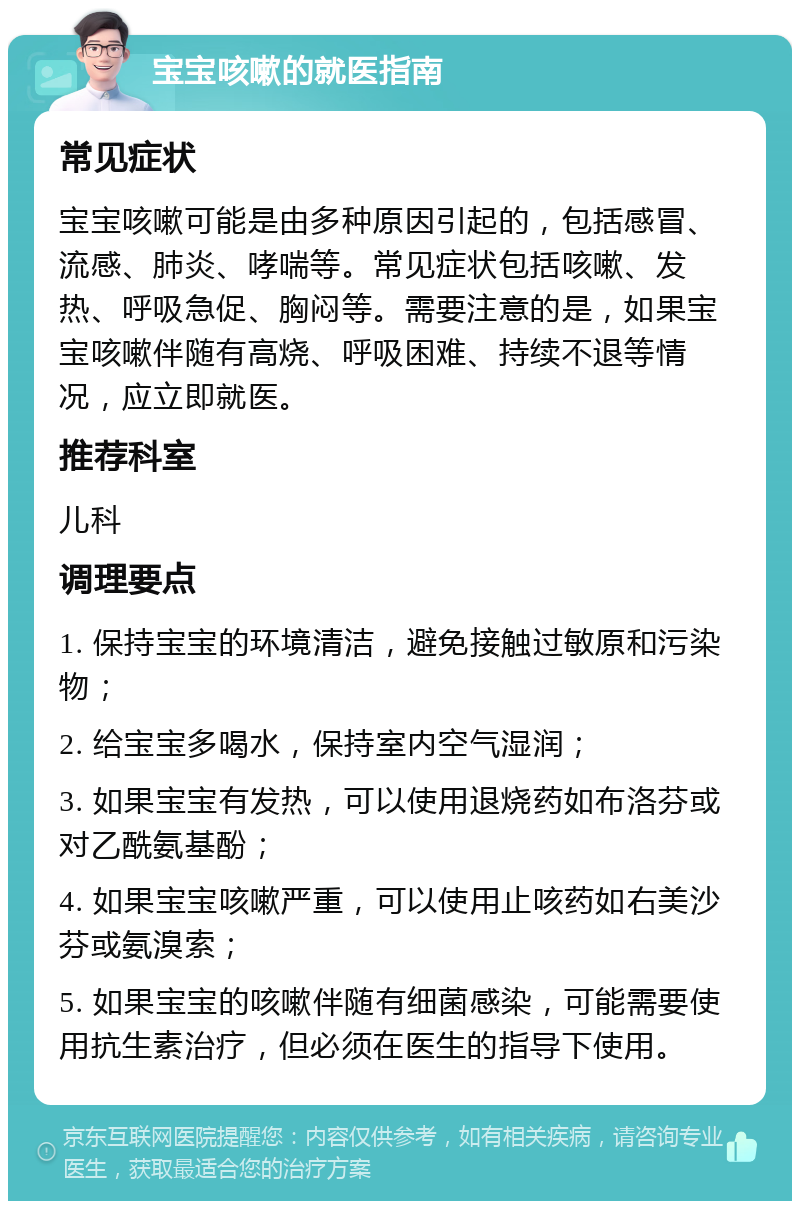 宝宝咳嗽的就医指南 常见症状 宝宝咳嗽可能是由多种原因引起的，包括感冒、流感、肺炎、哮喘等。常见症状包括咳嗽、发热、呼吸急促、胸闷等。需要注意的是，如果宝宝咳嗽伴随有高烧、呼吸困难、持续不退等情况，应立即就医。 推荐科室 儿科 调理要点 1. 保持宝宝的环境清洁，避免接触过敏原和污染物； 2. 给宝宝多喝水，保持室内空气湿润； 3. 如果宝宝有发热，可以使用退烧药如布洛芬或对乙酰氨基酚； 4. 如果宝宝咳嗽严重，可以使用止咳药如右美沙芬或氨溴索； 5. 如果宝宝的咳嗽伴随有细菌感染，可能需要使用抗生素治疗，但必须在医生的指导下使用。