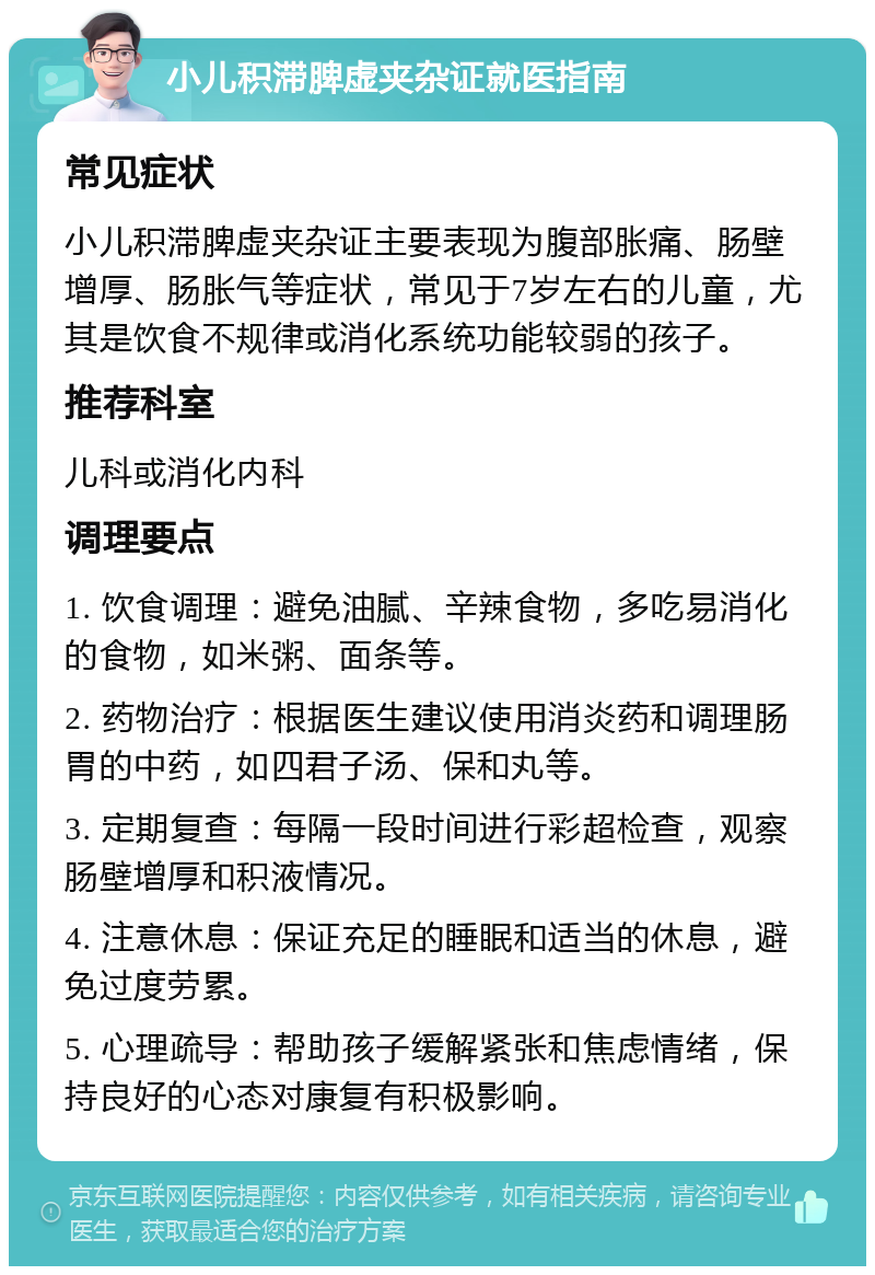 小儿积滞脾虚夹杂证就医指南 常见症状 小儿积滞脾虚夹杂证主要表现为腹部胀痛、肠壁增厚、肠胀气等症状，常见于7岁左右的儿童，尤其是饮食不规律或消化系统功能较弱的孩子。 推荐科室 儿科或消化内科 调理要点 1. 饮食调理：避免油腻、辛辣食物，多吃易消化的食物，如米粥、面条等。 2. 药物治疗：根据医生建议使用消炎药和调理肠胃的中药，如四君子汤、保和丸等。 3. 定期复查：每隔一段时间进行彩超检查，观察肠壁增厚和积液情况。 4. 注意休息：保证充足的睡眠和适当的休息，避免过度劳累。 5. 心理疏导：帮助孩子缓解紧张和焦虑情绪，保持良好的心态对康复有积极影响。