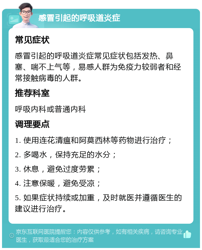 感冒引起的呼吸道炎症 常见症状 感冒引起的呼吸道炎症常见症状包括发热、鼻塞、喘不上气等，易感人群为免疫力较弱者和经常接触病毒的人群。 推荐科室 呼吸内科或普通内科 调理要点 1. 使用连花清瘟和阿莫西林等药物进行治疗； 2. 多喝水，保持充足的水分； 3. 休息，避免过度劳累； 4. 注意保暖，避免受凉； 5. 如果症状持续或加重，及时就医并遵循医生的建议进行治疗。