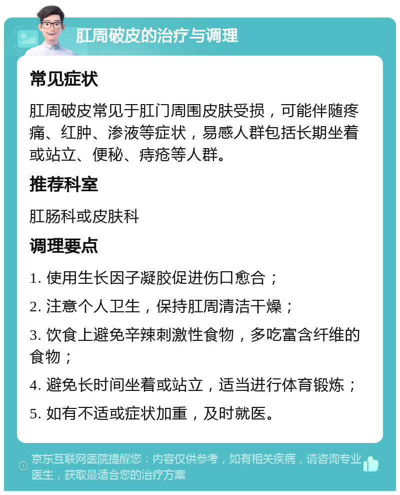 肛周破皮的治疗与调理 常见症状 肛周破皮常见于肛门周围皮肤受损，可能伴随疼痛、红肿、渗液等症状，易感人群包括长期坐着或站立、便秘、痔疮等人群。 推荐科室 肛肠科或皮肤科 调理要点 1. 使用生长因子凝胶促进伤口愈合； 2. 注意个人卫生，保持肛周清洁干燥； 3. 饮食上避免辛辣刺激性食物，多吃富含纤维的食物； 4. 避免长时间坐着或站立，适当进行体育锻炼； 5. 如有不适或症状加重，及时就医。