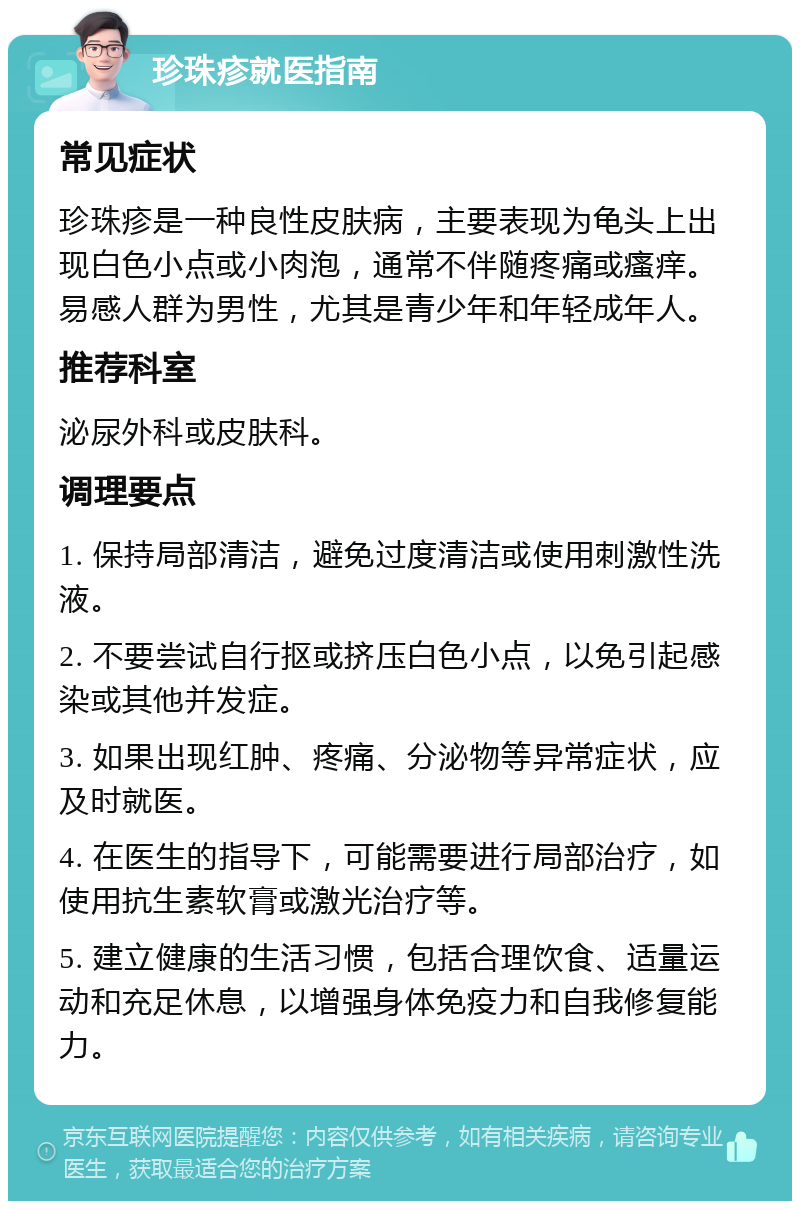 珍珠疹就医指南 常见症状 珍珠疹是一种良性皮肤病，主要表现为龟头上出现白色小点或小肉泡，通常不伴随疼痛或瘙痒。易感人群为男性，尤其是青少年和年轻成年人。 推荐科室 泌尿外科或皮肤科。 调理要点 1. 保持局部清洁，避免过度清洁或使用刺激性洗液。 2. 不要尝试自行抠或挤压白色小点，以免引起感染或其他并发症。 3. 如果出现红肿、疼痛、分泌物等异常症状，应及时就医。 4. 在医生的指导下，可能需要进行局部治疗，如使用抗生素软膏或激光治疗等。 5. 建立健康的生活习惯，包括合理饮食、适量运动和充足休息，以增强身体免疫力和自我修复能力。