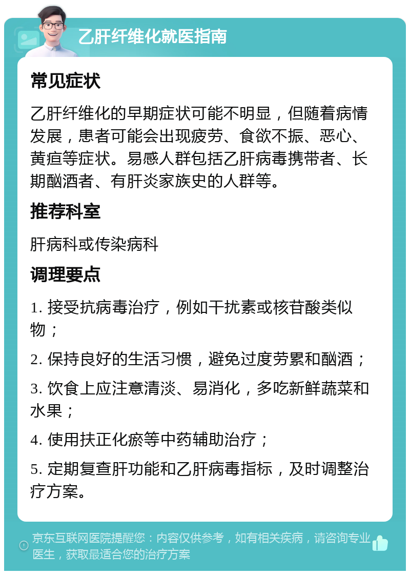 乙肝纤维化就医指南 常见症状 乙肝纤维化的早期症状可能不明显，但随着病情发展，患者可能会出现疲劳、食欲不振、恶心、黄疸等症状。易感人群包括乙肝病毒携带者、长期酗酒者、有肝炎家族史的人群等。 推荐科室 肝病科或传染病科 调理要点 1. 接受抗病毒治疗，例如干扰素或核苷酸类似物； 2. 保持良好的生活习惯，避免过度劳累和酗酒； 3. 饮食上应注意清淡、易消化，多吃新鲜蔬菜和水果； 4. 使用扶正化瘀等中药辅助治疗； 5. 定期复查肝功能和乙肝病毒指标，及时调整治疗方案。