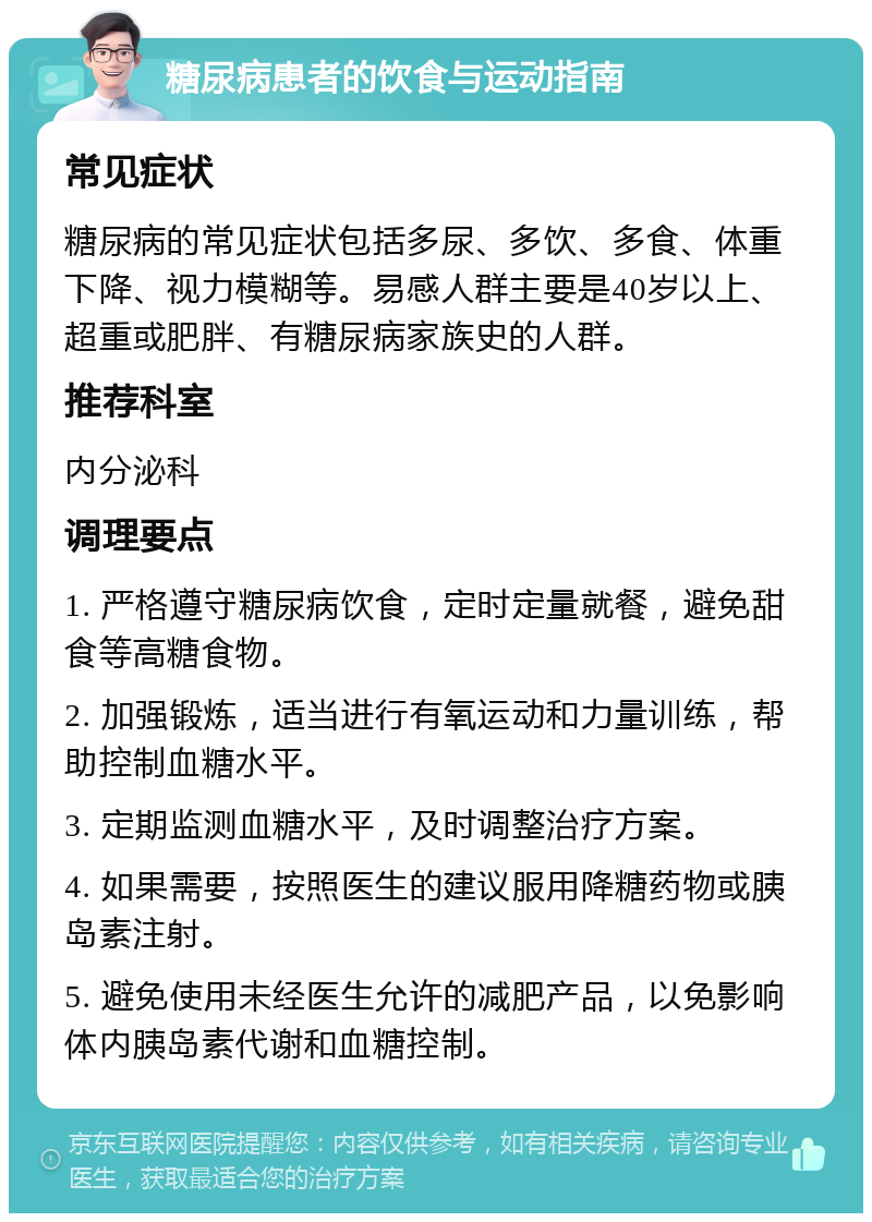 糖尿病患者的饮食与运动指南 常见症状 糖尿病的常见症状包括多尿、多饮、多食、体重下降、视力模糊等。易感人群主要是40岁以上、超重或肥胖、有糖尿病家族史的人群。 推荐科室 内分泌科 调理要点 1. 严格遵守糖尿病饮食，定时定量就餐，避免甜食等高糖食物。 2. 加强锻炼，适当进行有氧运动和力量训练，帮助控制血糖水平。 3. 定期监测血糖水平，及时调整治疗方案。 4. 如果需要，按照医生的建议服用降糖药物或胰岛素注射。 5. 避免使用未经医生允许的减肥产品，以免影响体内胰岛素代谢和血糖控制。