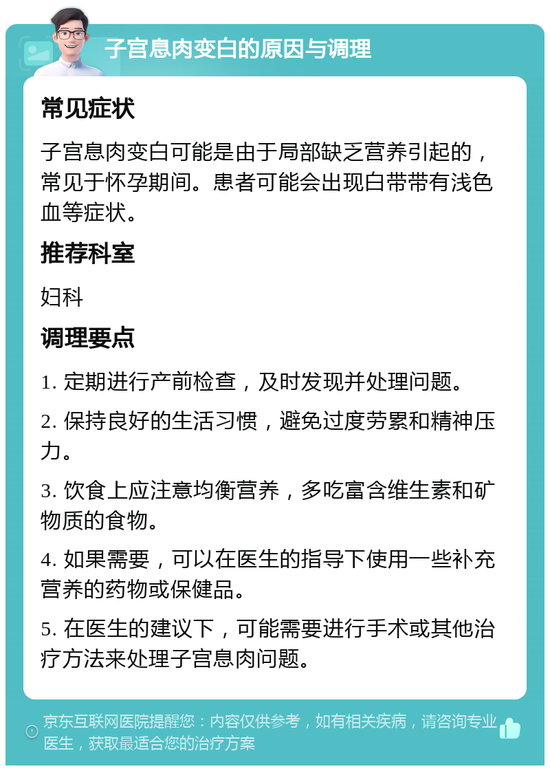 子宫息肉变白的原因与调理 常见症状 子宫息肉变白可能是由于局部缺乏营养引起的，常见于怀孕期间。患者可能会出现白带带有浅色血等症状。 推荐科室 妇科 调理要点 1. 定期进行产前检查，及时发现并处理问题。 2. 保持良好的生活习惯，避免过度劳累和精神压力。 3. 饮食上应注意均衡营养，多吃富含维生素和矿物质的食物。 4. 如果需要，可以在医生的指导下使用一些补充营养的药物或保健品。 5. 在医生的建议下，可能需要进行手术或其他治疗方法来处理子宫息肉问题。