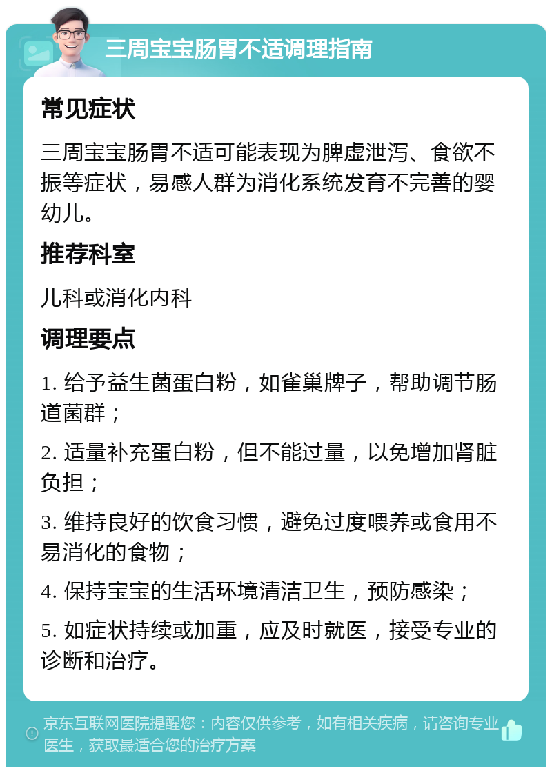 三周宝宝肠胃不适调理指南 常见症状 三周宝宝肠胃不适可能表现为脾虚泄泻、食欲不振等症状，易感人群为消化系统发育不完善的婴幼儿。 推荐科室 儿科或消化内科 调理要点 1. 给予益生菌蛋白粉，如雀巢牌子，帮助调节肠道菌群； 2. 适量补充蛋白粉，但不能过量，以免增加肾脏负担； 3. 维持良好的饮食习惯，避免过度喂养或食用不易消化的食物； 4. 保持宝宝的生活环境清洁卫生，预防感染； 5. 如症状持续或加重，应及时就医，接受专业的诊断和治疗。